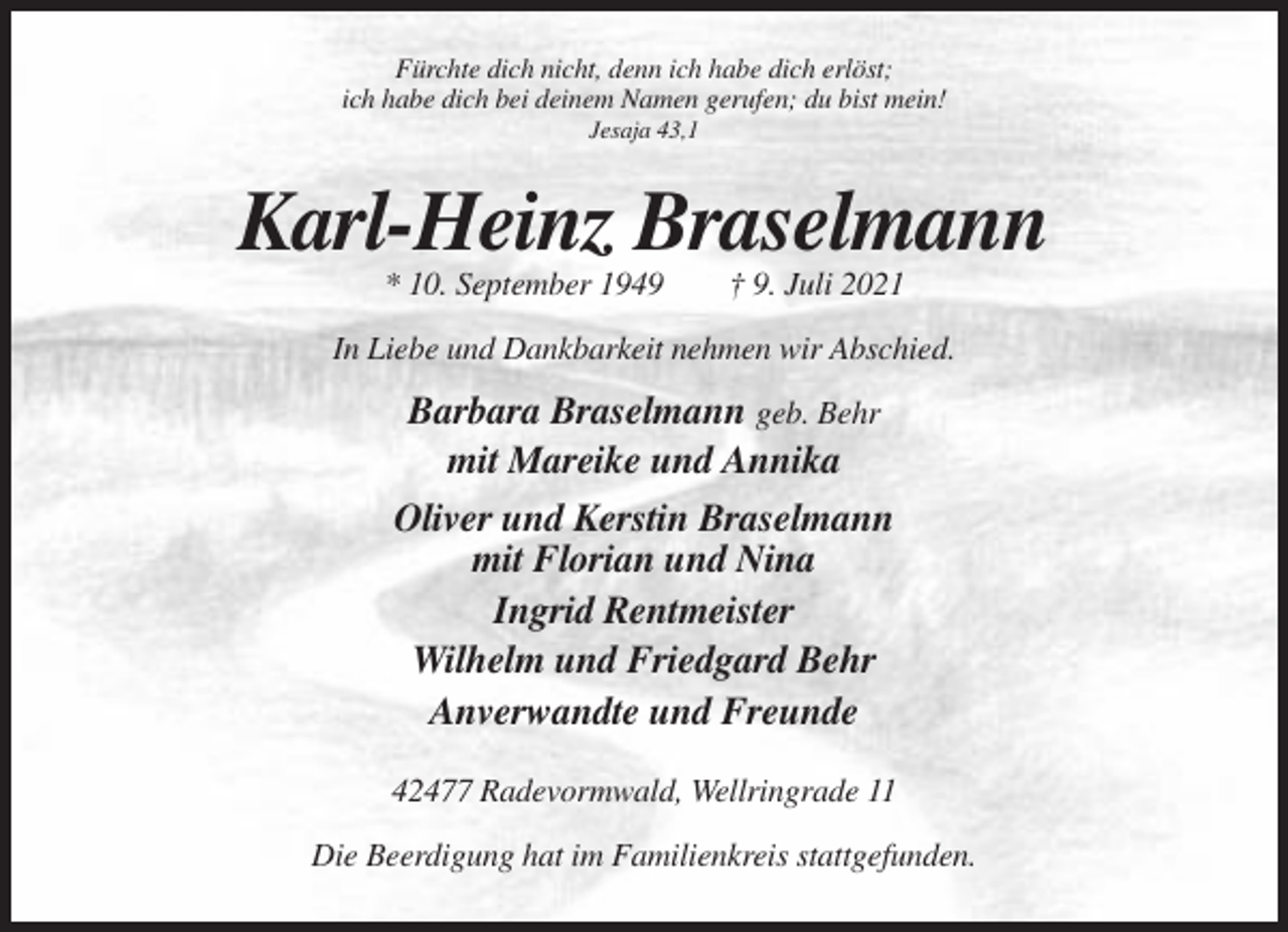 <p>Fürchte dich nicht, denn ich habe dich erlöst;<br />ich habe dich bei deinem Namen gerufen; du bist mein!<br />Jesaja 43,1</p><p>Karl-Heinz Braselmann<br />* 10. September 1949</p><p>† 9. Juli 2021</p><p>In Liebe und Dankbarkeit nehmen wir Abschied.</p><p>Barbara Braselmann geb. Behr<br />mit Mareike und Annika<br />Oliver und Kerstin Braselmann<br />mit Florian und Nina<br />Ingrid Rentmeister<br />Wilhelm und Friedgard Behr<br />Anverwandte und Freunde<br />42477 Radevormwald, Wellringrade 11<br />Die Beerdigung hat im Familienkreis stattgefunden.</p>
