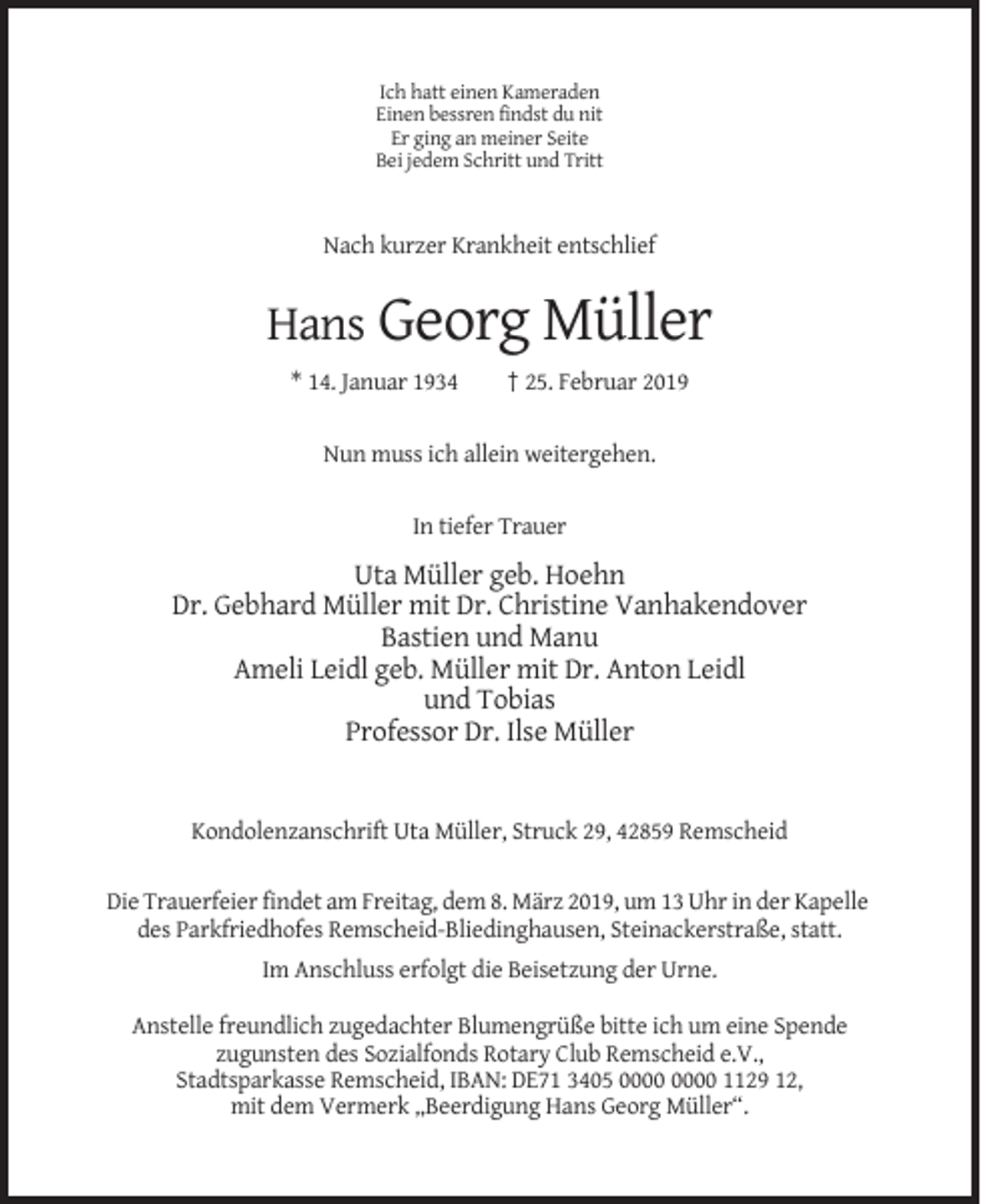 <p>Ich hatt einen Kameraden<br />Einen bessren findst du nit<br />Er ging an meiner Seite<br />Bei jedem Schritt und Tritt</p><p>Nach kurzer Krankheit entschlief</p><p>Hans Georg Müller<br />* 14. Januar 1934</p><p>† 25. Februar 2019</p><p>Nun muss ich allein weitergehen.</p><p>In tiefer Trauer</p><p>Uta Müller geb. Hoehn<br />Dr. Gebhard Müller mit Dr. Christine Vanhakendover<br />Bastien und Manu<br />Ameli Leidl geb. Müller mit Dr. Anton Leidl<br />und Tobias<br />Professor Dr. Ilse Müller</p><p>Kondolenzanschrift Uta Müller, Struck 29, 42859 Remscheid</p><p>Die Trauerfeier findet am Freitag, dem 8. März 2019, um 13 Uhr in der Kapelle<br />des Parkfriedhofes Remscheid-Bliedinghausen, Steinackerstraße, statt.<br />Im Anschluss erfolgt die Beisetzung der Urne.<br />Anstelle freundlich zugedachter Blumengrüße bitte ich um eine Spende<br />zugunsten des Sozialfonds Rotary Club Remscheid e.V.,<br />Stadtsparkasse Remscheid, IBAN: DE71 3405 1129 12,<br />mit dem Vermerk „Beerdigung Hans Georg Müller“.</p>