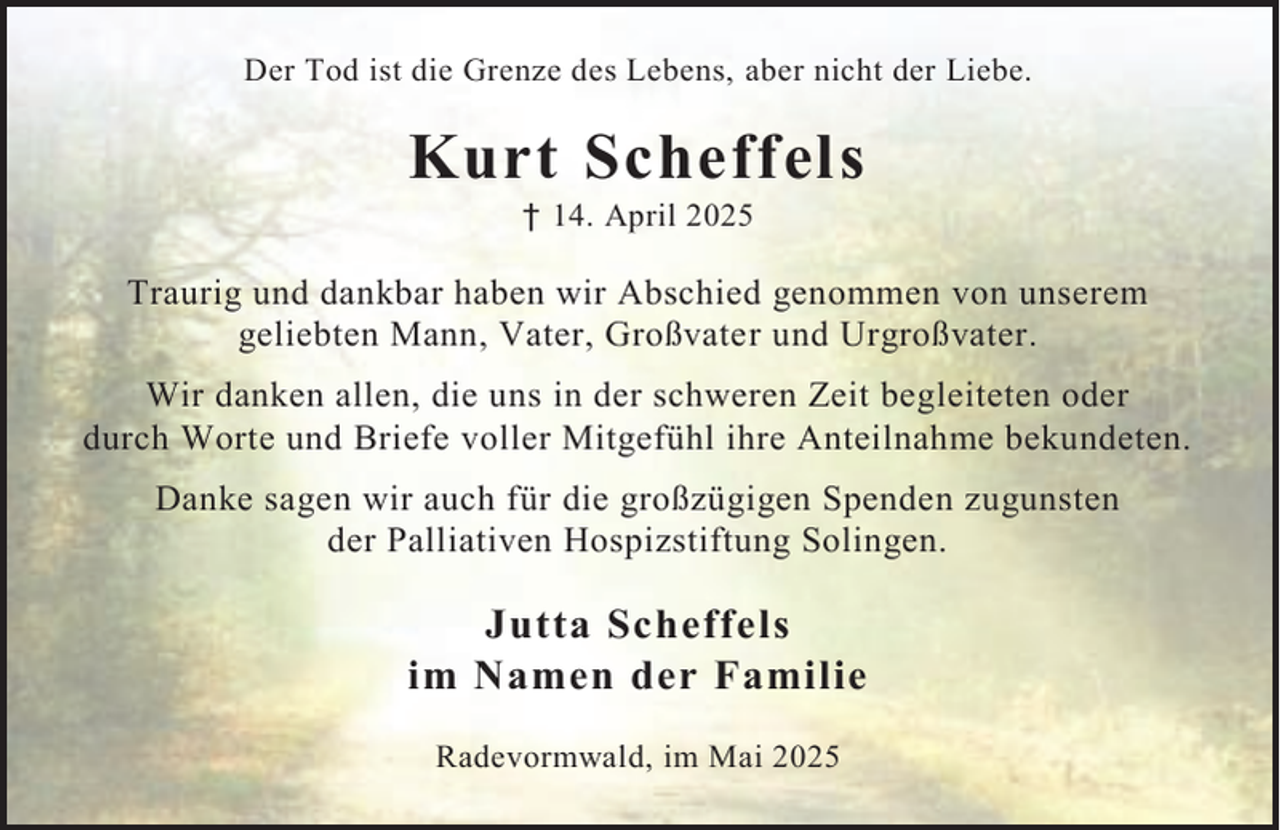 <p>Der Tod ist die Grenze des Lebens, aber nicht der Liebe.</p><p>Kurt Scheffels<br />† 14. April 2025</p><p>Traurig und dankbar haben wir Abschied genommen von unserem<br />geliebten Mann, Vater, Großvater und Urgroßvater.<br />Wir danken allen, die uns in der schweren Zeit begleiteten oder<br />durch Worte und Briefe voller Mitgefühl ihre Anteilnahme bekundeten.<br />Danke sagen wir auch für die großzügigen Spenden zugunsten<br />der Palliativen Hospizstiftung Solingen.</p><p>Jutta Scheffels<br />im Namen der Familie<br />Radevormwald, im Mai 2025</p>