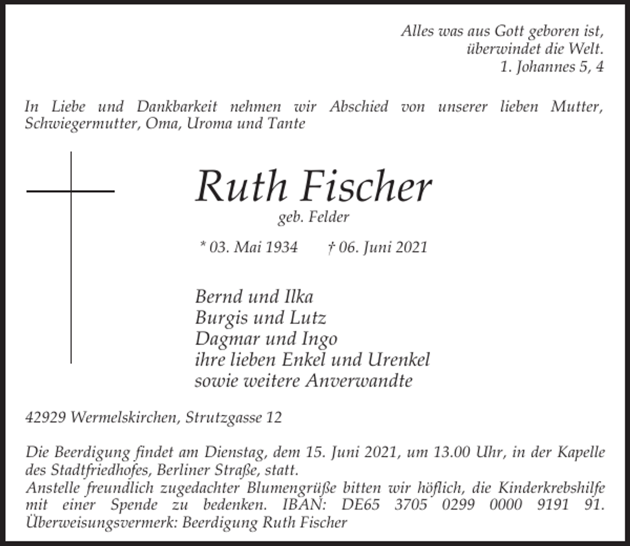 <p>Alles was aus Gott geboren ist,<br />überwindet die Welt.<br />1. Johannes 5, 4<br />In Liebe und Dankbarkeit nehmen wir Abschied von unserer lieben Mutter,<br />Schwiegermutter, Oma, Uroma und Tante</p><p>Ruth Fischer<br />geb. Felder</p><p>* 03. Mai 1934</p><p>† 06. Juni 2021</p><p>Bernd und Ilka<br />Burgis und Lutz<br />Dagmar und Ingo<br />ihre lieben Enkel und Urenkel<br />sowie weitere Anverwandte<br />42929 Wermelskirchen, Strutzgasse 12<br />Die Beerdigung findet am Dienstag, dem 15. Juni 2021, um 13.00 Uhr, in der Kapelle<br />des Stadtfriedhofes, Berliner Straße, statt.<br />Anstelle freundlich zugedachter Blumengrüße bitten wir höflich, die Kinderkrebshilfe<br />mit einer Spende zu bedenken. IBAN: DE65 3705 0299 0000 91.<br />Überweisungsvermerk: Beerdigung Ruth Fischer</p>