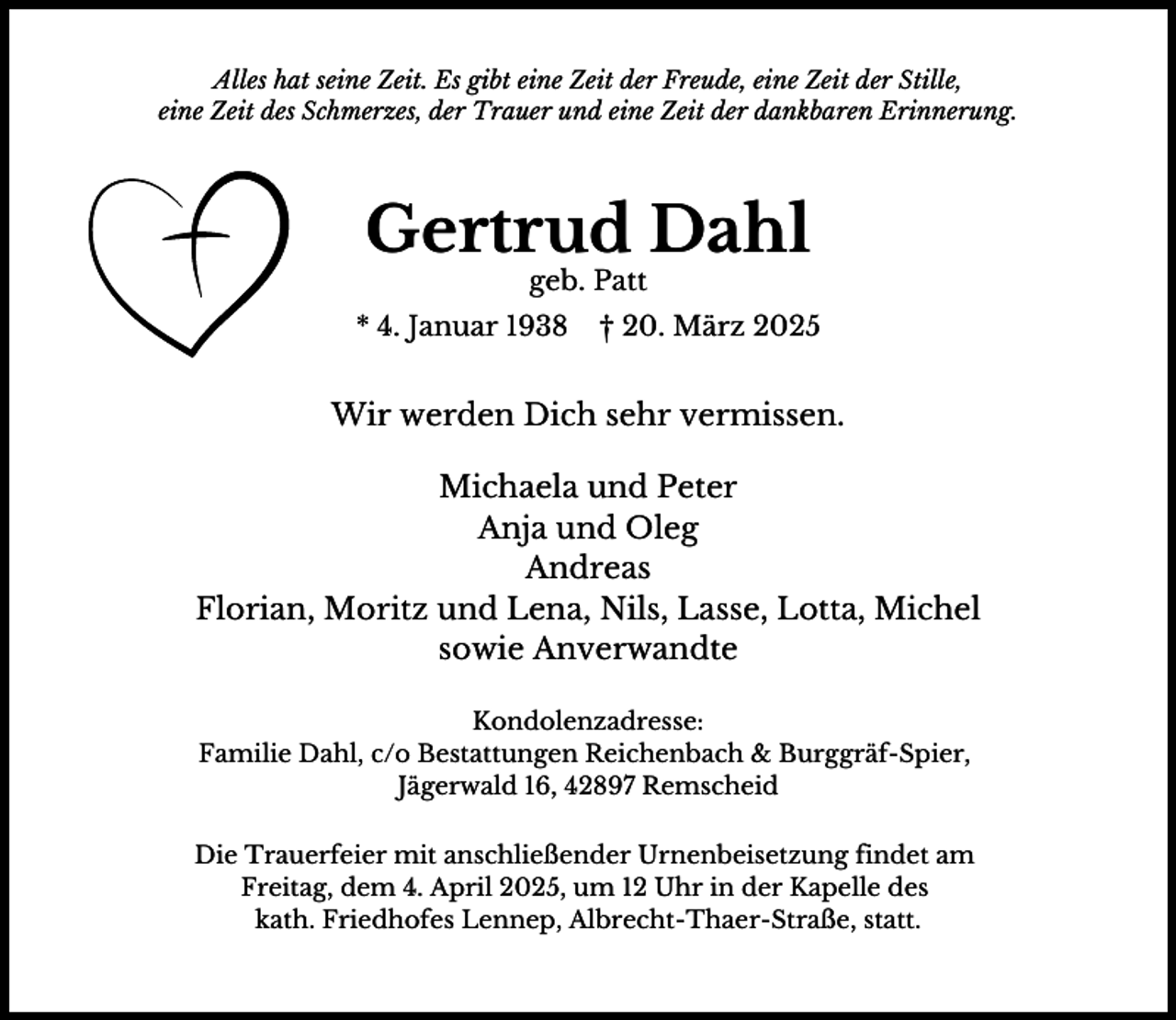 <p>Alles hat seine Zeit. Es gibt eine Zeit der Freude, eine Zeit der Stille,<br />eine Zeit des Schmerzes, der Trauer und eine Zeit der dankbaren Erinnerung.</p><p>Gertrud Dahl<br />geb. Patt</p><p>* 4. Januar 1938</p><p>† 20. März 2025</p><p>Wir werden Dich sehr vermissen.<br />Michaela und Peter<br />Anja und Oleg<br />Andreas<br />Florian, Moritz und Lena, Nils, Lasse, Lotta, Michel<br />sowie Anverwandte<br />Kondolenzadresse:<br />Familie Dahl, c/o Bestattungen Reichenbach &amp; Burggräf-Spier,<br />Jägerwald 16, 42897 Remscheid<br />Die Trauerfeier mit anschließender Urnenbeisetzung findet am<br />Freitag, dem 4. April 2025, um 12 Uhr in der Kapelle des<br />kath. Friedhofes Lennep, Albrecht-Thaer-Straße, statt.</p>