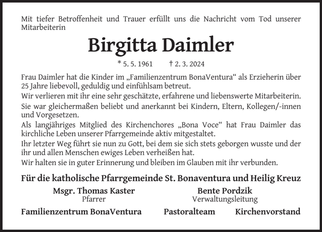 <p>Mit tiefer Betroffenheit und Trauer erfüllt uns die Nachricht vom Tod unserer<br />Mitarbeiterin</p><p>Birgitta Daimler<br />* 5. 5. 1961</p><p>† 2. 3. 2024</p><p>Frau Daimler hat die Kinder im „Familienzentrum BonaVentura“ als Erzieherin über<br />25 Jahre liebevoll, geduldig und einfühlsam betreut.<br />Wir verlieren mit ihr eine sehr geschätzte, erfahrene und liebenswerte Mitarbeiterin.<br />Sie war gleichermaßen beliebt und anerkannt bei Kindern, Eltern, Kollegen/-innen<br />und Vorgesetzen.<br />Als langjähriges Mitglied des Kirchenchores „Bona Voce“ hat Frau Daimler das<br />kirchliche Leben unserer Pfarrgemeinde aktiv mitgestaltet.<br />Ihr letzter Weg führt sie nun zu Gott, bei dem sie sich stets geborgen wusste und der<br />ihr und allen Menschen ewiges Leben verheißen hat.<br />Wir halten sie in guter Erinnerung und bleiben im Glauben mit ihr verbunden.</p><p>Für die katholische Pfarrgemeinde St. Bonaventura und Heilig Kreuz<br />Msgr. Thomas Kaster</p><p>Bente Pordzik</p><p>Pfarrer</p><p>Verwaltungsleitung</p><p>Familienzentrum BonaVentura</p><p>Pastoralteam</p><p>Kirchenvorstand</p>