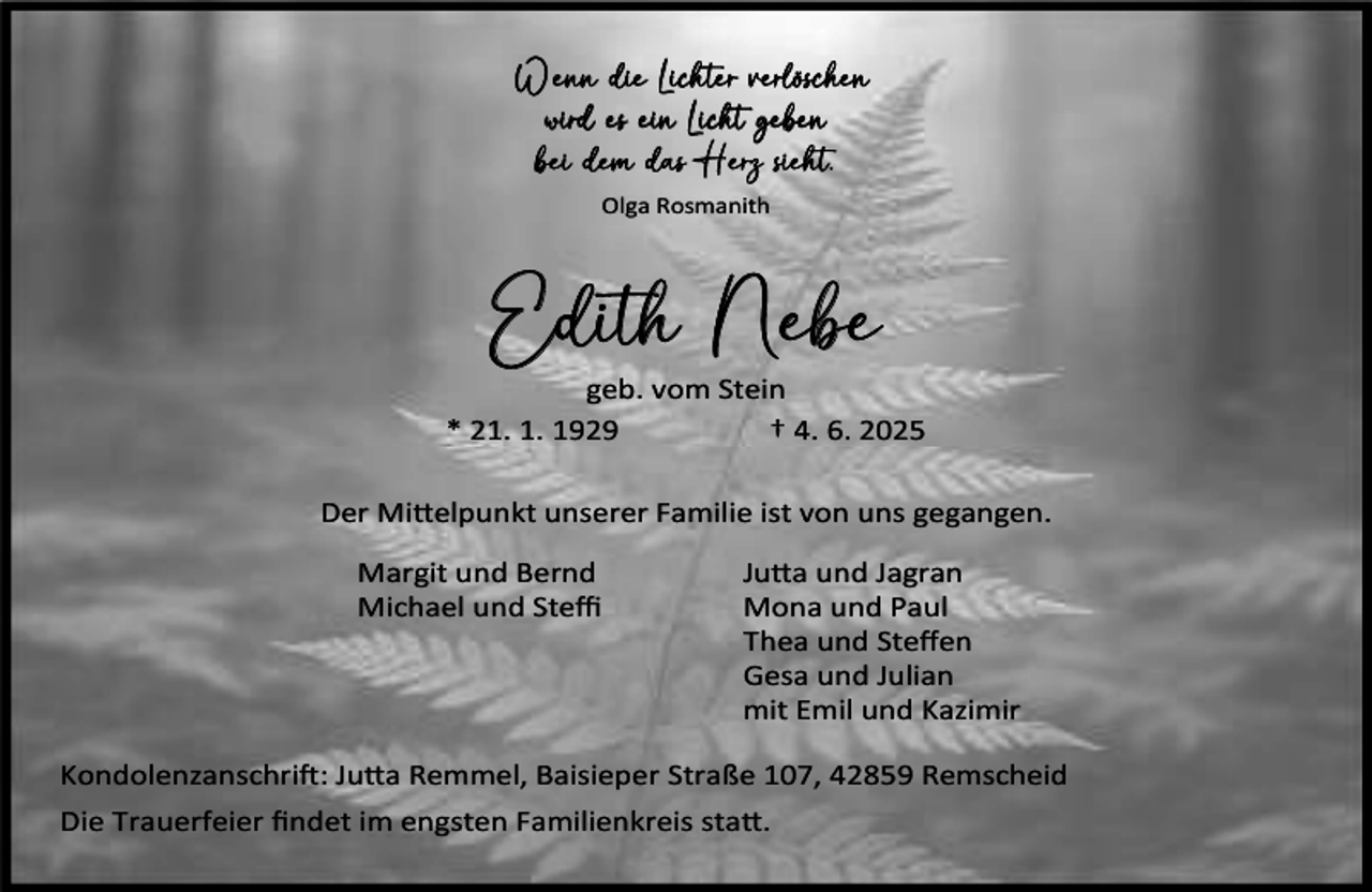 <p>Wenn die Lichter verlöschen<br />wird es ein Licht geben<br />bei dem das Herz sieht.<br />Olga Rosmanith</p><p>Edith Nebe</p><p>geb. vom Stein<br />* 21. 1. 1929<br />† 4. 6. 2025<br />Der Mi elpunkt unserer Familie ist von uns gegangen.<br />Margit und Bernd<br />Michael und Steﬃ</p><p>Ju a und Jagran<br />Mona und Paul<br />Thea und Steﬀen<br />Gesa und Julian<br />mit Emil und Kazimir</p><p>Kondolenzanschri : Ju a Remmel, Baisieper Straße 107, 42859 Remscheid<br />Die Trauerfeier ﬁndet im engsten Familienkreis sta .</p>
