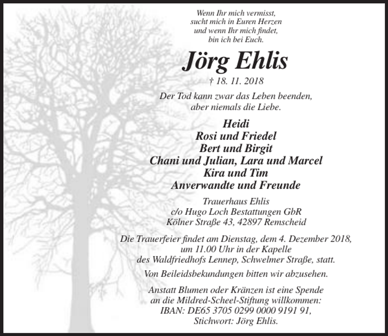 <p>Wenn Ihr mich vermisst,<br />sucht mich in Euren Herzen<br />und wenn Ihr mich findet,<br />bin ich bei Euch.</p><p>Jörg Ehlis<br />† 18. 11. 2018<br />Der Tod kann zwar das Leben beenden,<br />aber niemals die Liebe.</p><p>Heidi<br />Rosi und Friedel<br />Bert und Birgit<br />Chani und Julian, Lara und Marcel<br />Kira und Tim<br />Anverwandte und Freunde<br />Trauerhaus Ehlis<br />c/o Hugo Loch Bestattungen GbR<br />Kölner Straße 43, 42897 Remscheid<br />Die Trauerfeier findet am Dienstag, dem 4. Dezember 2018,<br />um 11.00 Uhr in der Kapelle<br />des Waldfriedhofs Lennep, Schwelmer Straße, statt.<br />Von Beileidsbekundungen bitten wir abzusehen.<br />Anstatt Blumen oder Kränzen ist eine Spende<br />an die Mildred-Scheel-Stiftung willkommen:<br />IBAN: DE65 3705 0299 0000 91,<br />Stichwort: Jörg Ehlis.</p>