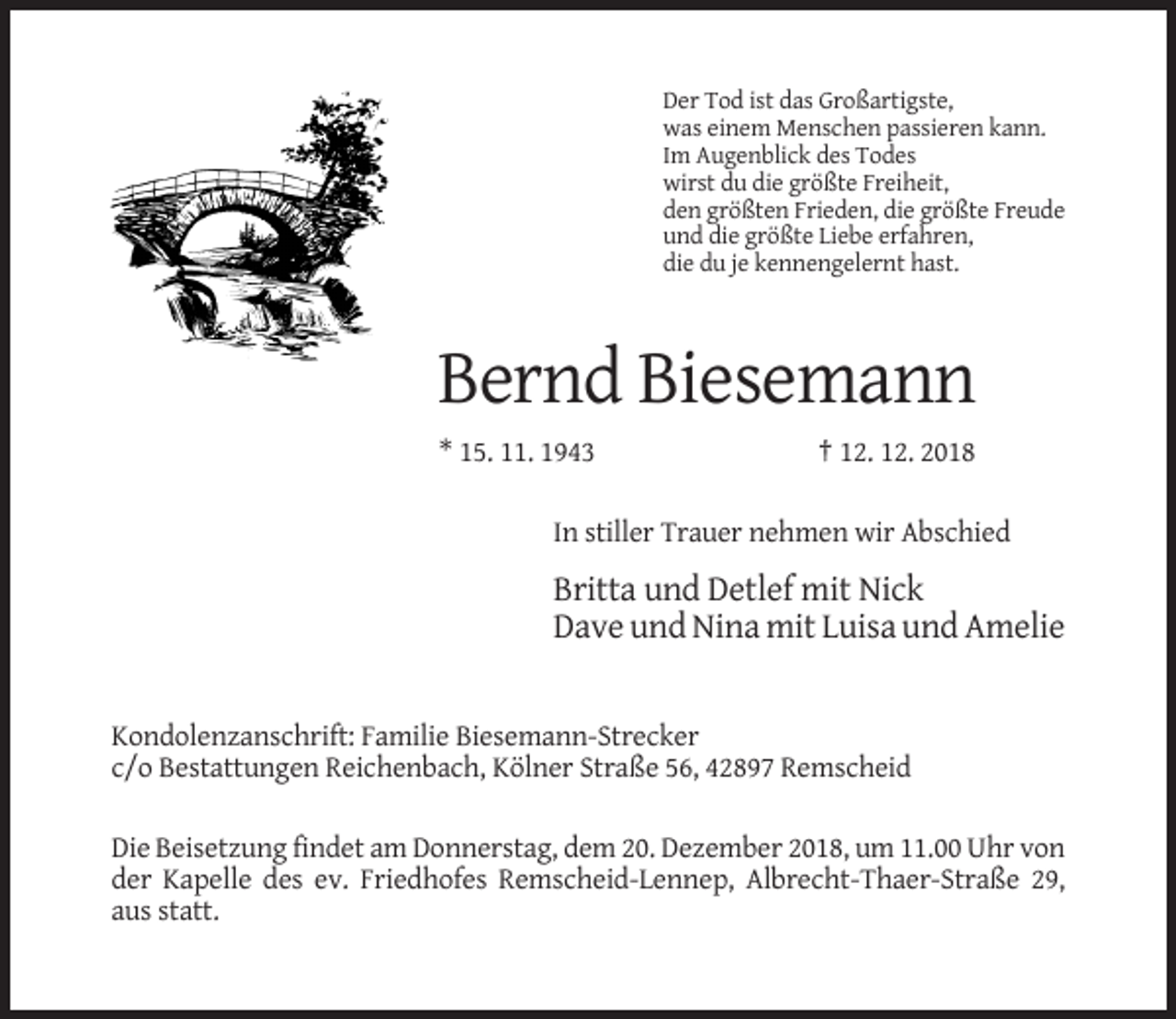 <p>Der Tod ist das Großartigste,<br />was einem Menschen passieren kann.<br />Im Augenblick des Todes<br />wirst du die größte Freiheit,<br />den größten Frieden, die größte Freude<br />und die größte Liebe erfahren,<br />die du je kennengelernt hast.</p><p>Bernd Biesemann<br />* 15. 11. 1943</p><p>† 12. 12. 2018</p><p>In stiller Trauer nehmen wir Abschied</p><p>Britta und Detlef mit Nick<br />Dave und Nina mit Luisa und Amelie</p><p>Kondolenzanschrift: Familie Biesemann-Strecker<br />c/o Bestattungen Reichenbach, Kölner Straße 56, 42897 Remscheid<br />Die Beisetzung findet am Donnerstag, dem 20. Dezember 2018, um 11.00 Uhr von<br />der Kapelle des ev. Friedhofes Remscheid-Lennep, Albrecht-Thaer-Straße 29,<br />aus statt.</p>