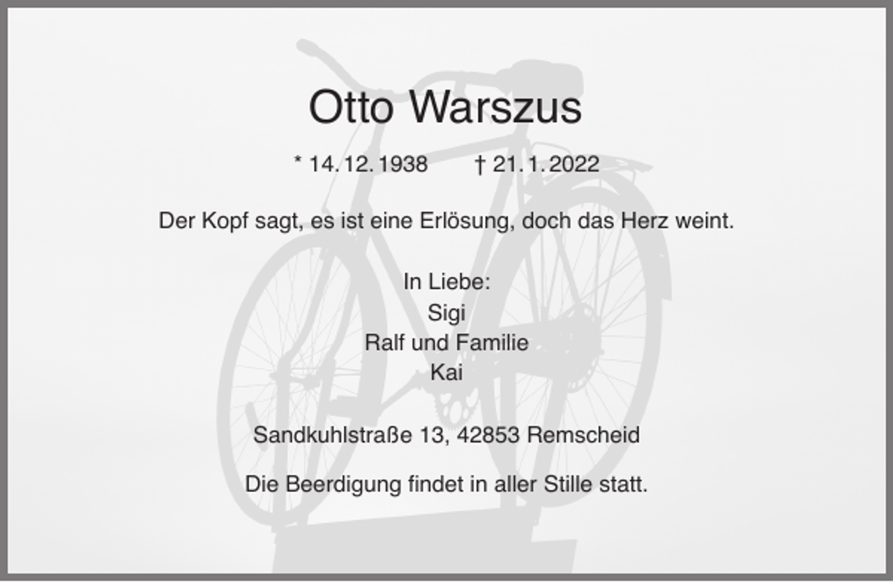 <p>Otto Warszus<br />* 14. 12. 1938</p><p>† 21. 1. 2022</p><p>Der Kopf sagt, es ist eine Erlösung, doch das Herz weint.<br />In Liebe:<br />Sigi<br />Ralf und Familie<br />Kai<br />Sandkuhlstraße 13, 42853 Remscheid<br />Die Beerdigung ﬁndet in aller Stille statt.</p>