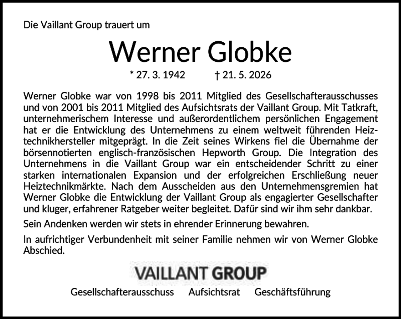 <p>Die Vaillant Group trauert um</p><p>Werner Globke<br />* 27. 3. 1942</p><p>† 21. 5. 2026</p><p>Werner Globke war von 1998 bis 2011 Mitglied des Gesellschafterausschusses<br />und von 2001 bis 2011 Mitglied des Aufsichtsrats der Vaillant Group. Mit Tatkraft,<br />unternehmerischem Interesse und außerordentlichem persönlichen Engagement<br />hat er die Entwicklung des Unternehmens zu einem weltweit führenden Heiztechnikhersteller mitgeprägt. In die Zeit seines Wirkens fiel die Übernahme der<br />börsennotierten englisch-französischen Hepworth Group. Die Integration des<br />Unternehmens in die Vaillant Group war ein entscheidender Schritt zu einer<br />starken internationalen Expansion und der erfolgreichen Erschließung neuer<br />Heiztechnikmärkte. Nach dem Ausscheiden aus den Unternehmensgremien hat<br />Werner Globke die Entwicklung der Vaillant Group als engagierter Gesellschafter<br />und kluger, erfahrener Ratgeber weiter begleitet. Dafür sind wir ihm sehr dankbar.<br />Sein Andenken werden wir stets in ehrender Erinnerung bewahren.<br />In aufrichtiger Verbundenheit mit seiner Familie nehmen wir von Werner Globke<br />Abschied.</p><p>Gesellschafterausschuss</p><p>Aufsichtsrat</p><p>Geschäftsführung</p>