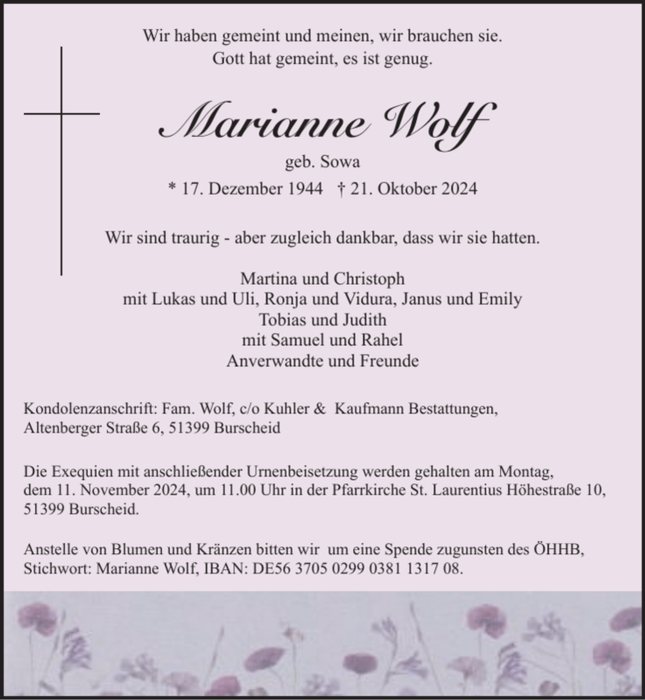 <p>Wir haben gemeint und meinen, wir brauchen sie.<br />Gott hat gemeint, es ist genug.</p><p>Marianne Wolf<br />geb. Sowa<br />* 17. Dezember 1944 † 21. Oktober 2024</p><p>Wir sind traurig - aber zugleich dankbar, dass wir sie hatten.<br />Martina und Christoph<br />mit Lukas und Uli, Ronja und Vidura, Janus und Emily<br />Tobias und Judith<br />mit Samuel und Rahel<br />Anverwandte und Freunde<br />Kondolenzanschrift: Fam. Wolf, c/o Kuhler &amp; Kaufmann Bestattungen,<br />Altenberger Straße 6, 51399 Burscheid<br />Die Exequien mit anschließender Urnenbeisetzung werden gehalten am Montag,<br />dem 11. November 2024, um 11.00 Uhr in der Pfarrkirche St. Laurentius Höhestraße 10,<br />51399 Burscheid.<br />Anstelle von Blumen und Kränzen bitten wir um eine Spende zugunsten des ÖHHB,<br />Stichwort: Marianne Wolf, IBAN: DE56 3705 0299 038317 08.</p>