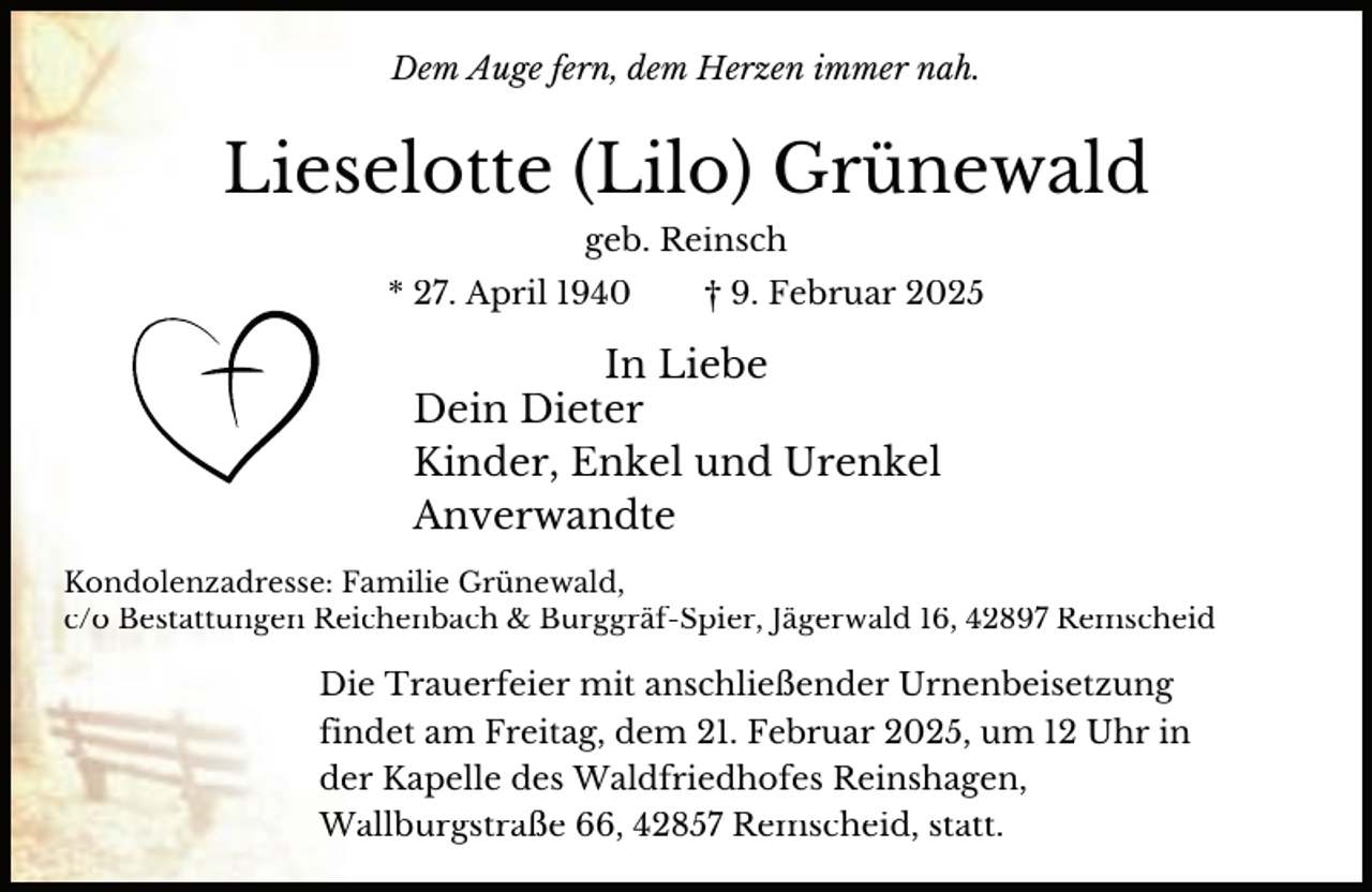 <p>Dem Auge fern, dem Herzen immer nah.</p><p>Lieselotte (Lilo) Grünewald<br />geb. Reinsch<br />* 27. April 1940</p><p>† 9. Februar 2025</p><p>In Liebe<br />Dein Dieter<br />Kinder, Enkel und Urenkel<br />Anverwandte<br />Kondolenzadresse: Familie Grünewald,<br />c/o Bestattungen Reichenbach &amp; Burggräf-Spier, Jägerwald 16, 42897 Remscheid</p><p>Die Trauerfeier mit anschließender Urnenbeisetzung<br />findet am Freitag, dem 21. Februar 2025, um 12 Uhr in<br />der Kapelle des Waldfriedhofes Reinshagen,<br />Wallburgstraße 66, 42857 Remscheid, statt.</p>