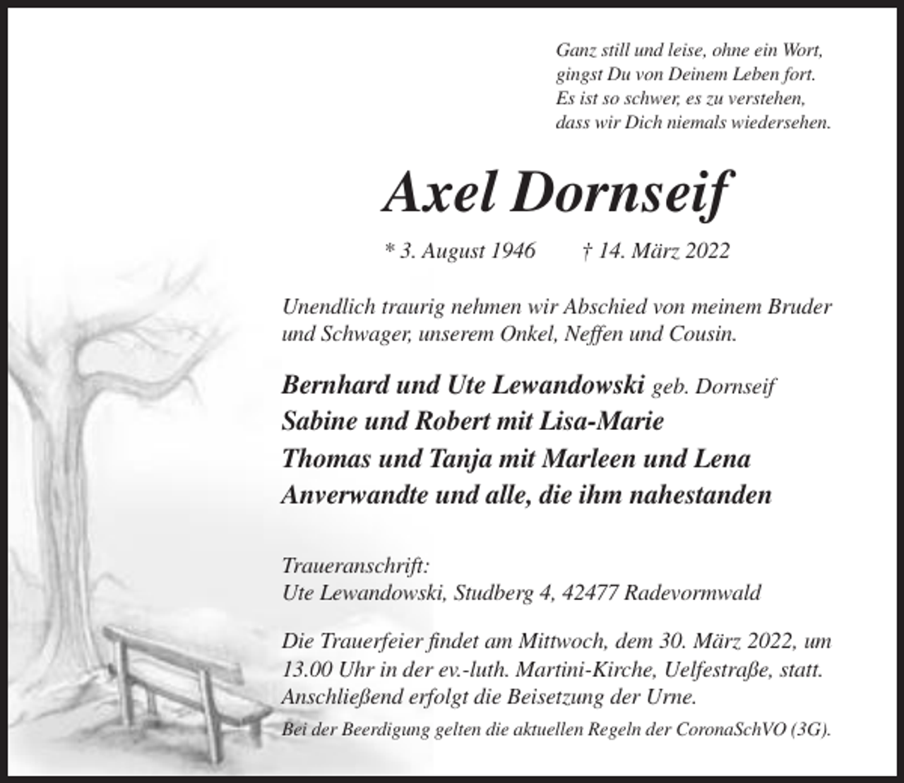 <p>Ganz still und leise, ohne ein Wort,<br />gingst Du von Deinem Leben fort.<br />Es ist so schwer, es zu verstehen,<br />dass wir Dich niemals wiedersehen.</p><p>Axel Dornseif<br />* 3. August 1946</p><p>† 14. März 2022</p><p>Unendlich traurig nehmen wir Abschied von meinem Bruder<br />und Schwager, unserem Onkel, Neffen und Cousin.</p><p>Bernhard und Ute Lewandowski geb. Dornseif<br />Sabine und Robert mit Lisa-Marie<br />Thomas und Tanja mit Marleen und Lena<br />Anverwandte und alle, die ihm nahestanden<br />Traueranschrift:<br />Ute Lewandowski, Studberg 4, 42477 Radevormwald<br />Die Trauerfeier findet am Mittwoch, dem 30. März 2022, um<br />13.00 Uhr in der ev.-luth. Martini-Kirche, Uelfestraße, statt.<br />Anschließend erfolgt die Beisetzung der Urne.<br />Bei der Beerdigung gelten die aktuellen Regeln der CoronaSchVO (3G).</p>