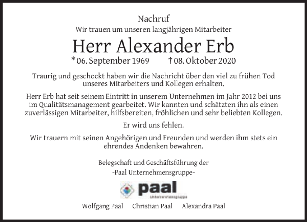 <p>Nachruf</p><p>Wir trauen um unseren langjährigen Mitarbeiter</p><p>Herr Alexander Erb</p><p>* 06. September 1969</p><p>† 08. Oktober 2020</p><p>Traurig und geschockt haben wir die Nachricht über den viel zu frühen Tod<br />unseres Mitarbeiters und Kollegen erhalten.<br />Herr Erb hat seit seinem Eintritt in unserem Unternehmen im Jahr 2012 bei uns<br />im Qualitätsmanagement gearbeitet. Wir kannten und schätzten ihn als einen<br />zuverlässigen Mitarbeiter, hilfsbereiten, fröhlichen und sehr beliebten Kollegen.<br />Er wird uns fehlen.<br />Wir trauern mit seinen Angehörigen und Freunden und werden ihm stets ein<br />ehrendes Andenken bewahren.<br />Belegschaft und Geschäftsführung der<br />-Paal Unternehmensgruppe-</p><p>Wolfgang Paal</p><p>Christian Paal</p><p>Alexandra Paal</p>