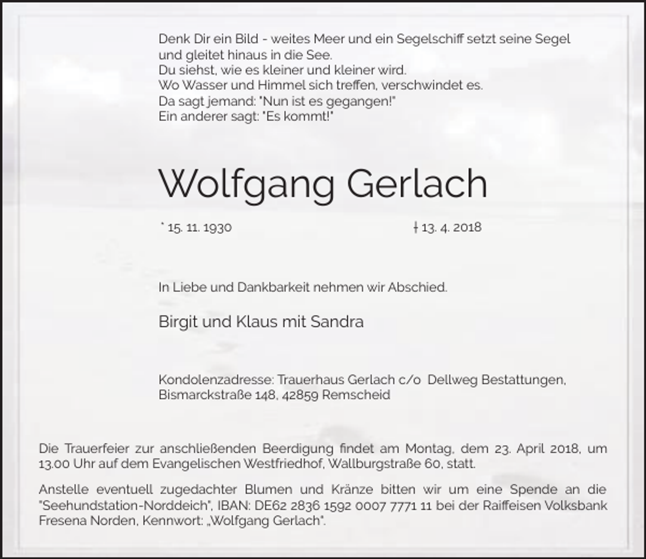 <p>Denk Dir ein Bild - weites Meer und ein Segelschiﬀ setzt seine Segel<br />und gleitet hinaus in die See.<br />Du siehst, wie es kleiner und kleiner wird.<br />Wo Wasser und Himmel sich treﬀen, verschwindet es.<br />Da sagt jemand: "Nun ist es gegangen!"<br />Ein anderer sagt: "Es kommt!"</p><p>Wolfgang Gerlach<br />* 15. 11. 1930</p><p>† 13. 4. 2018</p><p>In Liebe und Dankbarkeit nehmen wir Abschied.</p><p>Birgit und Klaus mit Sandra<br />Kondolenzadresse: Trauerhaus Gerlach c/o Dellweg Bestattungen,<br />Bismarckstraße 148, 42859 Remscheid</p><p>Die Trauerfeier zur anschließenden Beerdigung ﬁndet am Montag, dem 23. April 2018, um<br />13.00 Uhr auf dem Evangelischen Westfriedhof, Wallburgstraße 60, statt.<br />Anstelle eventuell zugedachter Blumen und Kränze bitten wir um eine Spende an die<br />"Seehundstation-Norddeich", IBAN: DE6836 1592 000771 bei der Raiﬀeisen Volksbank<br />Fresena Norden, Kennwort: „Wolfgang Gerlach“.</p>