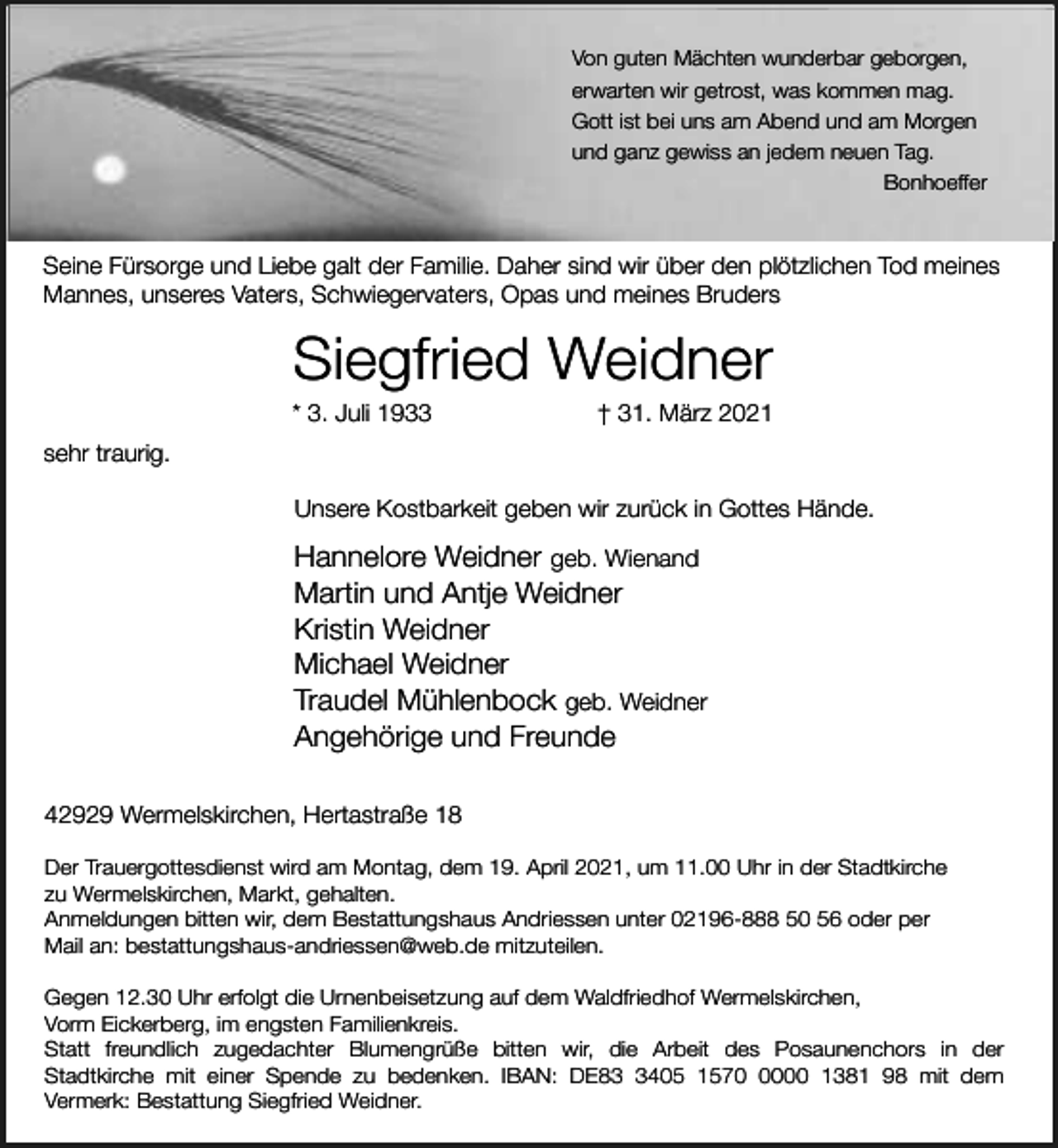 <p>Von guten Mächten wunderbar geborgen,<br />erwarten wir getrost, was kommen mag.<br />Gott ist bei uns am Abend und am Morgen<br />und ganz gewiss an jedem neuen Tag.<br />Bonhoeffer</p><p>Seine Fürsorge und Liebe galt der Familie. Daher sind wir über den plötzlichen Tod meines<br />Mannes, unseres Vaters, Schwiegervaters, Opas und meines Bruders</p><p>Siegfried Weidner</p><p>* 3. Juli 1933</p><p>† 31. März 2021</p><p>sehr traurig.<br />Unsere Kostbarkeit geben wir zurück in Gottes Hände.</p><p>Hannelore Weidner geb. Wienand<br />Martin und Antje Weidner<br />Kristin Weidner<br />Michael Weidner<br />Traudel Mühlenbock geb. Weidner<br />Angehörige und Freunde<br />42929 Wermelskirchen, Hertastraße 18<br />Der Trauergottesdienst wird am Montag, dem 19. April 2021, um 11.00 Uhr in der Stadtkirche<br />zu Wermelskirchen, Markt, gehalten.<br />Anmeldungen bitten wir, dem Bestattungshaus Andriessen unter 02196-888 50 56 oder per<br />Mail an: bestattungshaus-andriessen@web.de mitzuteilen.<br />Gegen 12.30 Uhr erfolgt die Urnenbeisetzung auf dem Waldfriedhof Wermelskirchen,<br />Vorm Eickerberg, im engsten Familienkreis.<br />Statt freundlich zugedachter Blumengrüße bitten wir, die Arbeit des Posaunenchors in der<br />Stadtkirche mit einer Spende zu bedenken. IBAN: DE8405 157000 1381 98 mit dem<br />Vermerk: Bestattung Siegfried Weidner.</p>