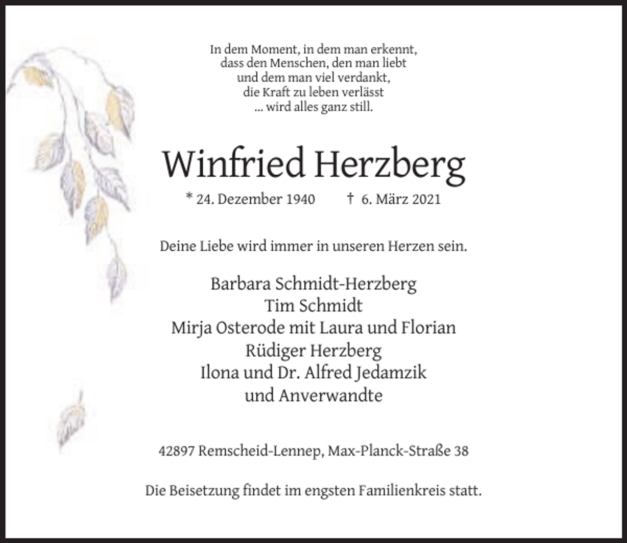 <p>In dem Moment, in dem man erkennt,<br />dass den Menschen, den man liebt<br />und dem man viel verdankt,<br />die Kraft zu leben verlässt<br />… wird alles ganz still.</p><p>Winfried Herzberg<br />* 24. Dezember 1940</p><p>† 6. März 2021</p><p>Deine Liebe wird immer in unseren Herzen sein.</p><p>Barbara Schmidt-Herzberg<br />Tim Schmidt<br />Mirja Osterode mit Laura und Florian<br />Rüdiger Herzberg<br />Ilona und Dr. Alfred Jedamzik<br />und Anverwandte</p><p>42897 Remscheid-Lennep, Max-Planck-Straße 38<br />Die Beisetzung findet im engsten Familienkreis statt.</p>