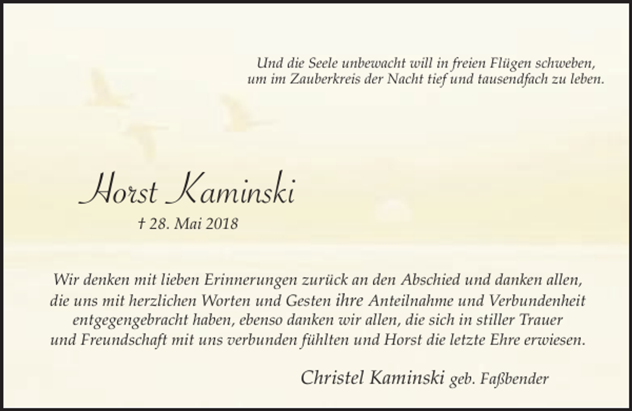 <p>Und die Seele unbewacht will in freien Flügen schweben,<br />um im Zauberkreis der Nacht tief und tausendfach zu leben.</p><p>Horst Kaminski<br />† 28. Mai 2018</p><p>Wir denken mit lieben Erinnerungen zurück an den Abschied und danken allen,<br />die uns mit herzlichen Worten und Gesten ihre Anteilnahme und Verbundenheit<br />entgegengebracht haben, ebenso danken wir allen, die sich in stiller Trauer<br />und Freundschaft mit uns verbunden fühlten und Horst die letzte Ehre erwiesen.</p><p>Christel Kaminski geb. Faßbender</p>