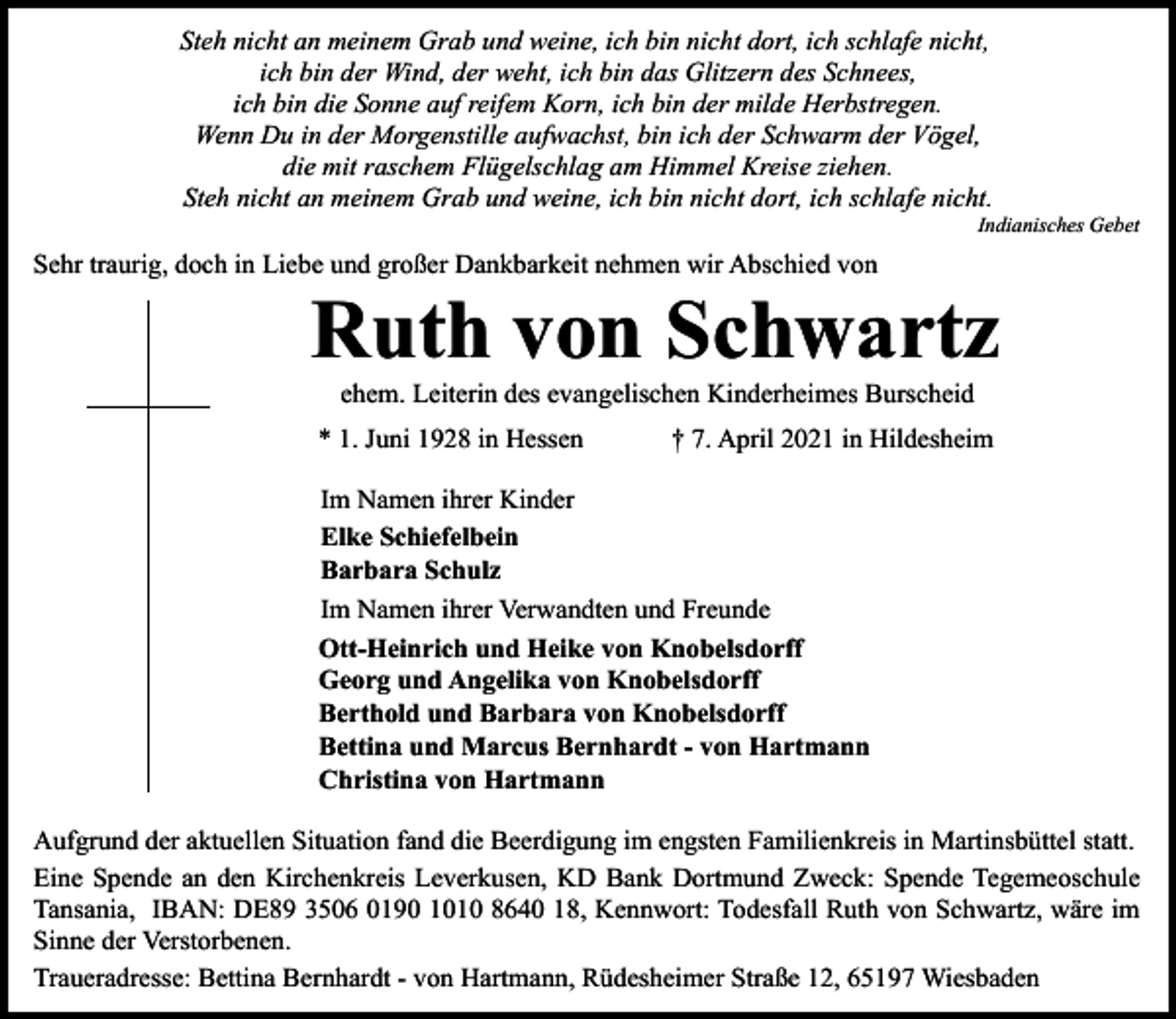 <p>Steh nicht an meinem Grab und weine, ich bin nicht dort, ich schlafe nicht,<br />ich bin der Wind, der weht, ich bin das Glitzern des Schnees,<br />ich bin die Sonne auf reifem Korn, ich bin der milde Herbstregen.<br />Wenn Du in der Morgenstille aufwachst, bin ich der Schwarm der Vögel,<br />die mit raschem Flügelschlag am Himmel Kreise ziehen.<br />Steh nicht an meinem Grab und weine, ich bin nicht dort, ich schlafe nicht.</p><p>Indianisches Gebet</p><p>Sehr traurig, doch in Liebe und großer Dankbarkeit nehmen wir Abschied von</p><p>Ruth von Schwartz<br />ehem. Leiterin des evangelischen Kinderheimes Burscheid</p><p>* 1. Juni 1928 in Hessen</p><p>† 7. April 2021 in Hildesheim</p><p>Im Namen ihrer Kinder<br />Elke Schiefelbein<br />Barbara Schulz<br />Im Namen ihrer Verwandten und Freunde<br />Ott-Heinrich und Heike von Knobelsdorff<br />Georg und Angelika von Knobelsdorff<br />Berthold und Barbara von Knobelsdorff<br />Bettina und Marcus Bernhardt - von Hartmann<br />Christina von Hartmann<br />Aufgrund der aktuellen Situation fand die Beerdigung im engsten Familienkreis in Martinsbüttel statt.<br />Eine Spende an den Kirchenkreis Leverkusen, KD Bank Dortmund Zweck: Spende Tegemeoschule<br />Tansania, IBAN: DE89 3506 0190 1010 8640 18, Kennwort: Todesfall Ruth von Schwartz, wäre im<br />Sinne der Verstorbenen.<br />Traueradresse: Bettina Bernhardt - von Hartmann, Rüdesheimer Straße 12, 65197 Wiesbaden</p>