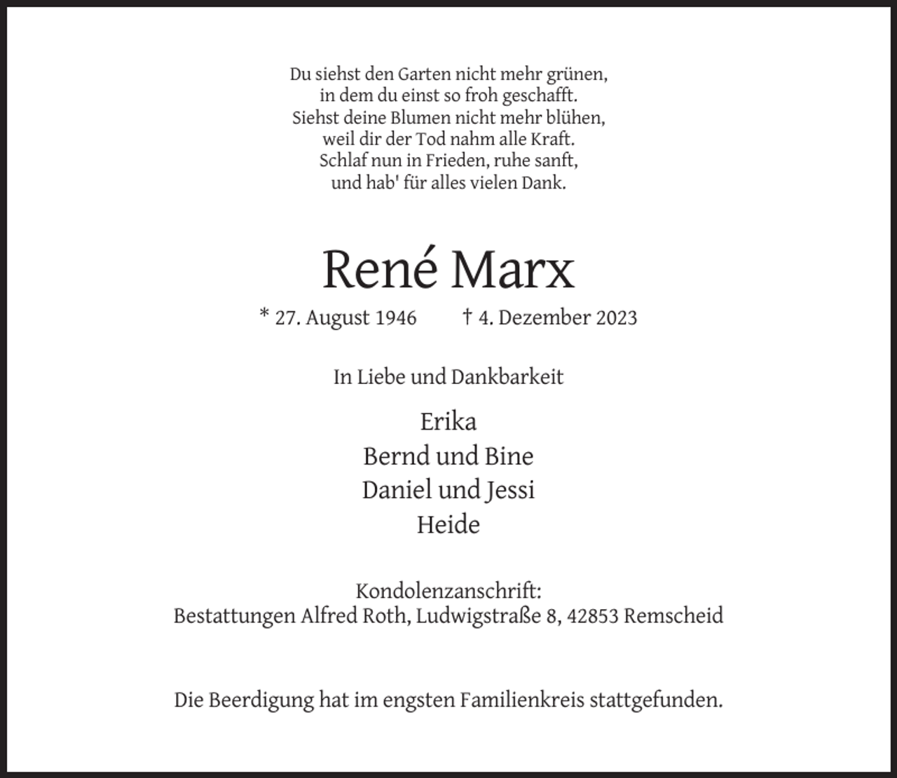 <p>Du siehst den Garten nicht mehr grünen,<br />in dem du einst so froh geschafft.<br />Siehst deine Blumen nicht mehr blühen,<br />weil dir der Tod nahm alle Kraft.<br />Schlaf nun in Frieden, ruhe sanft,<br />und hab' für alles vielen Dank.</p><p>René Marx<br />* 27. August 1946</p><p>† 4. Dezember 2023</p><p>In Liebe und Dankbarkeit</p><p>Erika<br />Bernd und Bine<br />Daniel und Jessi<br />Heide<br />Kondolenzanschrift:<br />Bestattungen Alfred Roth, Ludwigstraße 8, 42853 Remscheid</p><p>Die Beerdigung hat im engsten Familienkreis stattgefunden.</p>