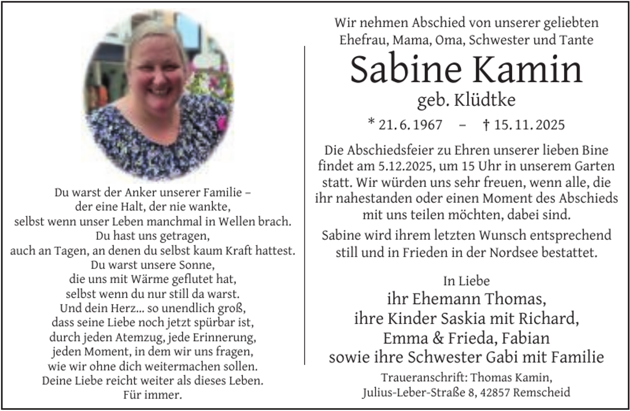 <p>Wir nehmen Abschied von unserer geliebten<br />Ehefrau, Mama, Oma, Schwester und Tante</p><p>Sabine Kamin<br />geb. Klüdtke</p><p>* 21. 6. 1967</p><p>Du warst der Anker unserer Familie –<br />der eine Halt, der nie wankte,<br />selbst wenn unser Leben manchmal in Wellen brach.<br />Du hast uns getragen,<br />auch an Tagen, an denen du selbst kaum Kraft hattest.<br />Du warst unsere Sonne,<br />die uns mit Wärme geﬂutet hat,<br />selbst wenn du nur still da warst.<br />Und dein Herz… so unendlich groß,<br />dass seine Liebe noch jetzt spürbar ist,<br />durch jeden Atemzug, jede Erinnerung,<br />jeden Moment, in dem wir uns fragen,<br />wie wir ohne dich weitermachen sollen.<br />Deine Liebe reicht weiter als dieses Leben.<br />Für immer.</p><p>–</p><p>† 15. 11. 2025</p><p>Die Abschiedsfeier zu Ehren unserer lieben Bine<br />ﬁndet am 5.12.2025, um 15 Uhr in unserem Garten<br />statt. Wir würden uns sehr freuen, wenn alle, die<br />ihr nahestanden oder einen Moment des Abschieds<br />mit uns teilen möchten, dabei sind.<br />Sabine wird ihrem letzten Wunsch entsprechend<br />still und in Frieden in der Nordsee bestattet.<br />In Liebe</p><p>ihr Ehemann Thomas,<br />ihre Kinder Saskia mit Richard,<br />Emma &amp; Frieda, Fabian<br />sowie ihre Schwester Gabi mit Familie<br />Traueranschrift: Thomas Kamin,<br />Julius-Leber-Straße 8, 42857 Remscheid</p>