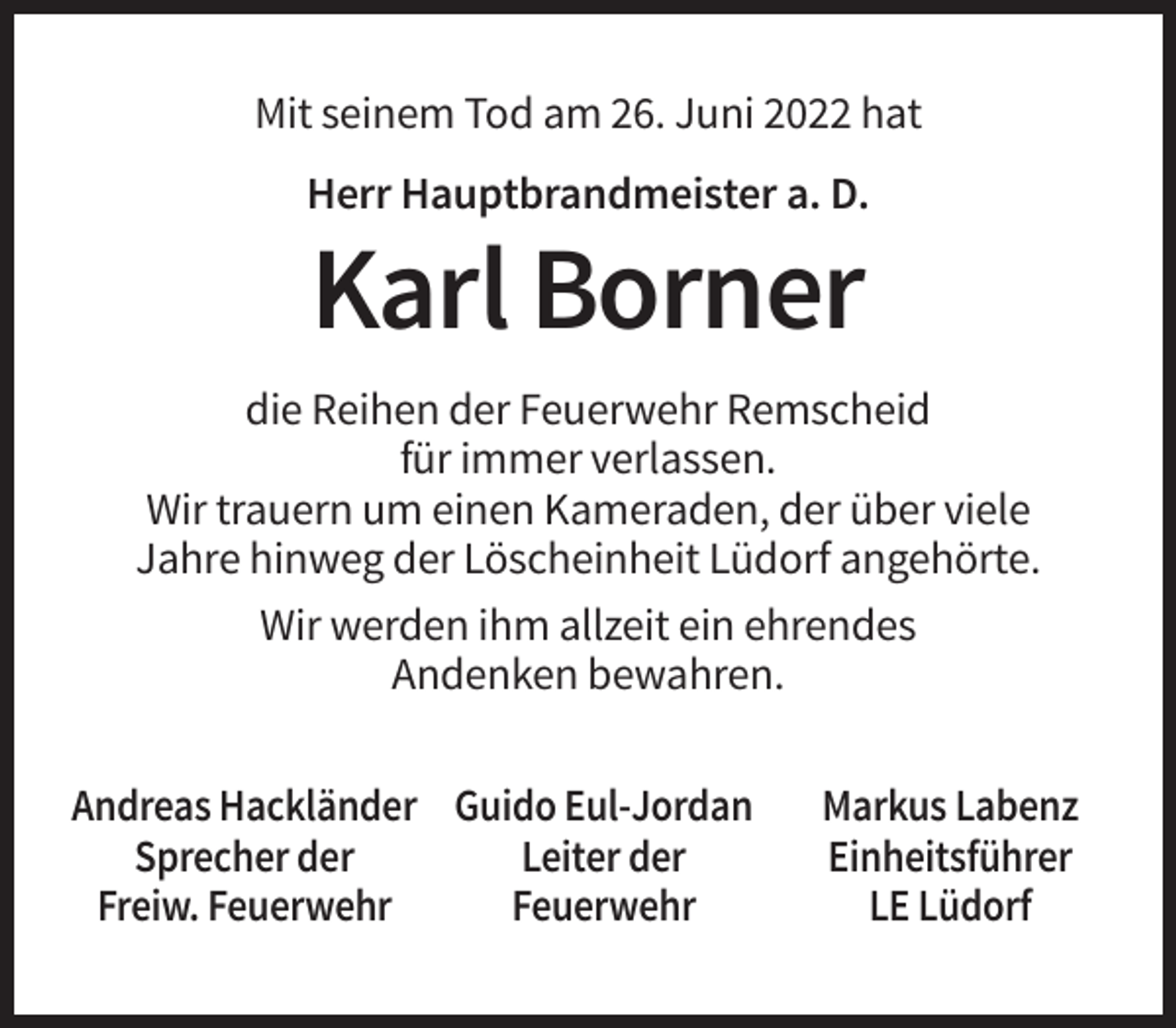<p>Mit seinem Tod am 26. Juni 2022 hat<br />Herr Hauptbrandmeister a. D.</p><p>Karl Borner<br />die Reihen der Feuerwehr Remscheid<br />für immer verlassen.<br />Wir trauern um einen Kameraden, der über viele<br />Jahre hinweg der Löscheinheit Lüdorf angehörte.<br />Wir werden ihm allzeit ein ehrendes<br />Andenken bewahren.<br />Andreas Hackländer Guido Eul-Jordan<br />Sprecher der<br />Leiter der<br />Freiw. Feuerwehr<br />Feuerwehr</p><p>Markus Labenz<br />Einheitsführer<br />LE Lüdorf</p>