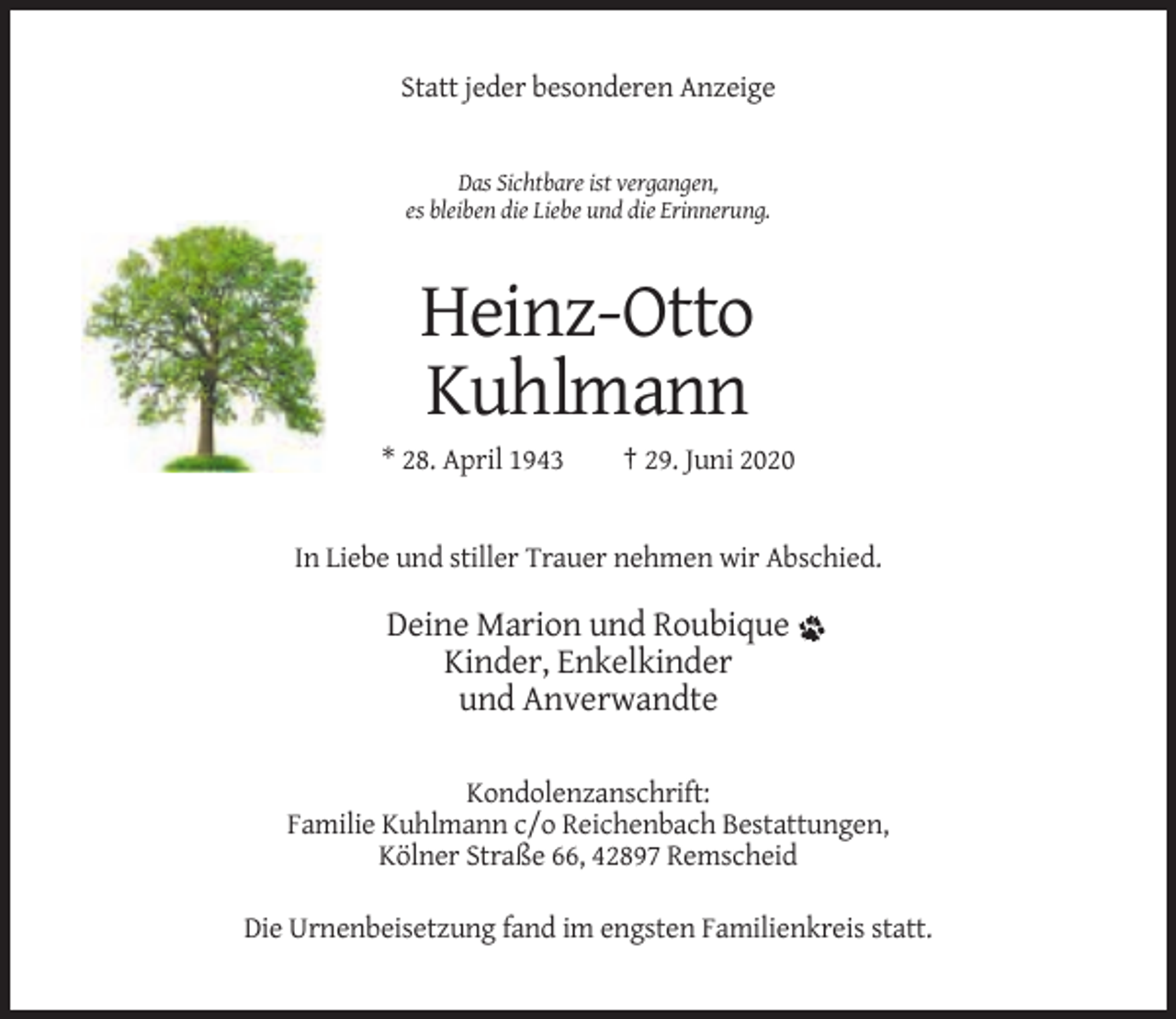 <p>Statt jeder besonderen Anzeige</p><p>Das Sichtbare ist vergangen,<br />es bleiben die Liebe und die Erinnerung.</p><p>Heinz-Otto<br />Kuhlmann<br />* 28. April 1943</p><p>† 29. Juni 2020</p><p>In Liebe und stiller Trauer nehmen wir Abschied.</p><p>Deine Marion und Roubique<br />Kinder, Enkelkinder<br />und Anverwandte<br />Kondolenzanschrift:<br />Familie Kuhlmann c/o Reichenbach Bestattungen,<br />Kölner Straße 66, 42897 Remscheid<br />Die Urnenbeisetzung fand im engsten Familienkreis statt.</p>