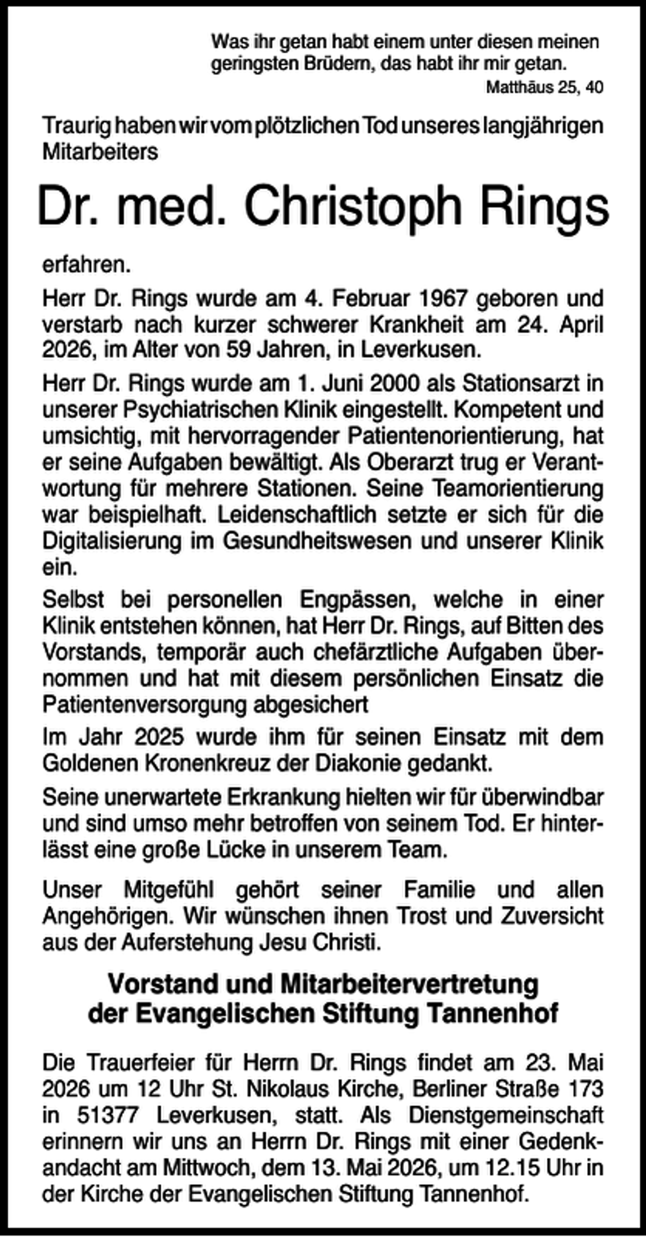 <p>Was ihr getan habt einem unter diesen meinen<br />geringsten Brüdern, das habt ihr mir getan.</p><p>Matthäus 25, 40</p><p>Traurig haben wir vom plötzlichen Tod unseres langjährigen<br />Mitarbeiters</p><p>Dr. med. Christoph Rings<br />erfahren.<br />Herr Dr. Rings wurde am 4. Februar 1967 geboren und<br />verstarb nach kurzer schwerer Krankheit am 24. April<br />2026, im Alter von 59 Jahren, in Leverkusen.<br />Herr Dr. Rings wurde am 1. Juni 2000 als Stationsarzt in<br />unserer Psychiatrischen Klinik eingestellt. Kompetent und<br />umsichtig, mit hervorragender Patientenorientierung, hat<br />er seine Aufgaben bewältigt. Als Oberarzt trug er Verantwortung für mehrere Stationen. Seine Teamorientierung<br />war beispielhaft. Leidenschaftlich setzte er sich für die<br />Digitalisierung im Gesundheitswesen und unserer Klinik<br />ein.<br />Selbst bei personellen Engpässen, welche in einer<br />Klinik entstehen können, hat Herr Dr. Rings, auf Bitten des<br />Vorstands, temporär auch chefärztliche Aufgaben übernommen und hat mit diesem persönlichen Einsatz die<br />Patientenversorgung abgesichert<br />Im Jahr 2025 wurde ihm für seinen Einsatz mit dem<br />Goldenen Kronenkreuz der Diakonie gedankt.<br />Seine unerwartete Erkrankung hielten wir für überwindbar<br />und sind umso mehr betroffen von seinem Tod. Er hinterlässt eine große Lücke in unserem Team.<br />Unser Mitgefühl gehört seiner Familie und allen<br />Angehörigen. Wir wünschen ihnen Trost und Zuversicht<br />aus der Auferstehung Jesu Christi.</p><p>Vorstand und Mitarbeitervertretung<br />der Evangelischen Stiftung Tannenhof<br />Die Trauerfeier für Herrn Dr. Rings ﬁndet am 23. Mai<br />2026 um 12 Uhr St. Nikolaus Kirche, Berliner Straße 173<br />in 51377 Leverkusen, statt. Als Dienstgemeinschaft<br />erinnern wir uns an Herrn Dr. Rings mit einer Gedenkandacht am Mittwoch, dem 13. Mai 2026, um 12.15 Uhr in<br />der Kirche der Evangelischen Stiftung Tannenhof.</p>
