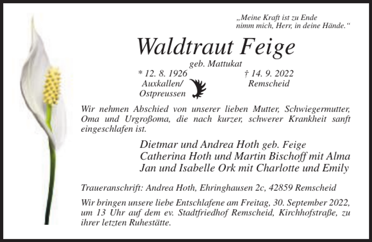 <p>„Meine Kraft ist zu Ende<br />nimm mich, Herr, in deine Hände.“</p><p>Waldtraut Feige<br />geb. Mattukat<br />* 12. 8. 1926<br />Auxkallen/<br />Ostpreussen</p><p>† 14. 9. 2022<br />Remscheid</p><p>Wir nehmen Abschied von unserer lieben Mutter, Schwiegermutter,<br />Oma und Urgroßoma, die nach kurzer, schwerer Krankheit sanft<br />eingeschlafen ist.</p><p>Dietmar und Andrea Hoth geb. Feige<br />Catherina Hoth und Martin Bischoff mit Alma<br />Jan und Isabelle Ork mit Charlotte und Emily<br />Traueranschrift: Andrea Hoth, Ehringhausen 2c, 42859 Remscheid<br />Wir bringen unsere liebe Entschlafene am Freitag, 30. September 2022,<br />um 13 Uhr auf dem ev. Stadtfriedhof Remscheid, Kirchhofstraße, zu<br />ihrer letzten Ruhestätte.</p>