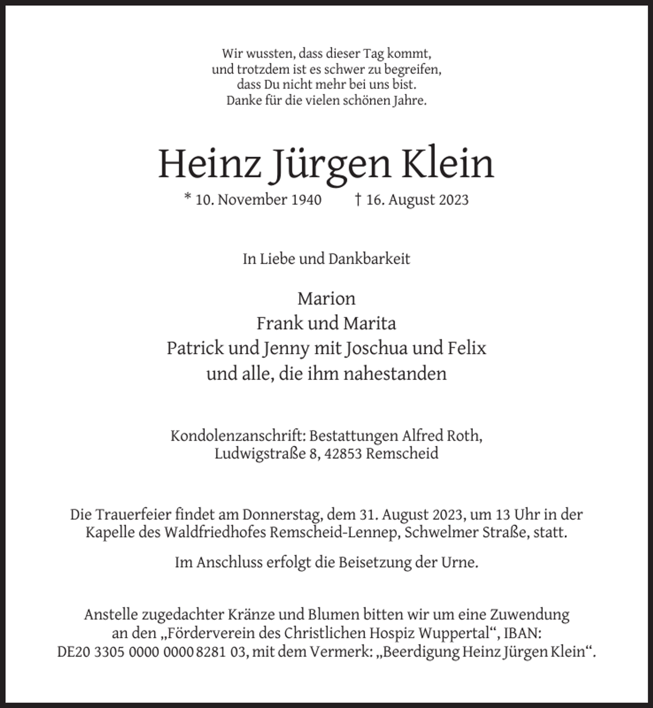 <p>Wir wussten, dass dieser Tag kommt,<br />und trotzdem ist es schwer zu begreifen,<br />dass Du nicht mehr bei uns bist.<br />Danke für die vielen schönen Jahre.</p><p>Heinz Jürgen Klein<br />* 10. November 1940</p><p>† 16. August 2023</p><p>In Liebe und Dankbarkeit</p><p>Marion<br />Frank und Marita<br />Patrick und Jenny mit Joschua und Felix<br />und alle, die ihm nahestanden</p><p>Kondolenzanschrift: Bestattungen Alfred Roth,<br />Ludwigstraße 8, 42853 Remscheid</p><p>Die Trauerfeier findet am Donnerstag, dem 31. August 2023, um 13 Uhr in der<br />Kapelle des Waldfriedhofes Remscheid-Lennep, Schwelmer Straße, statt.<br />Im Anschluss erfolgt die Beisetzung der Urne.</p><p>Anstelle zugedachter Kränze und Blumen bitten wir um eine Zuwendung<br />an den „Förderverein des Christlichen Hospiz Wuppertal“, IBAN:<br />DE20 3305 8281 03, mit dem Vermerk: „Beerdigung Heinz Jürgen Klein“.</p>