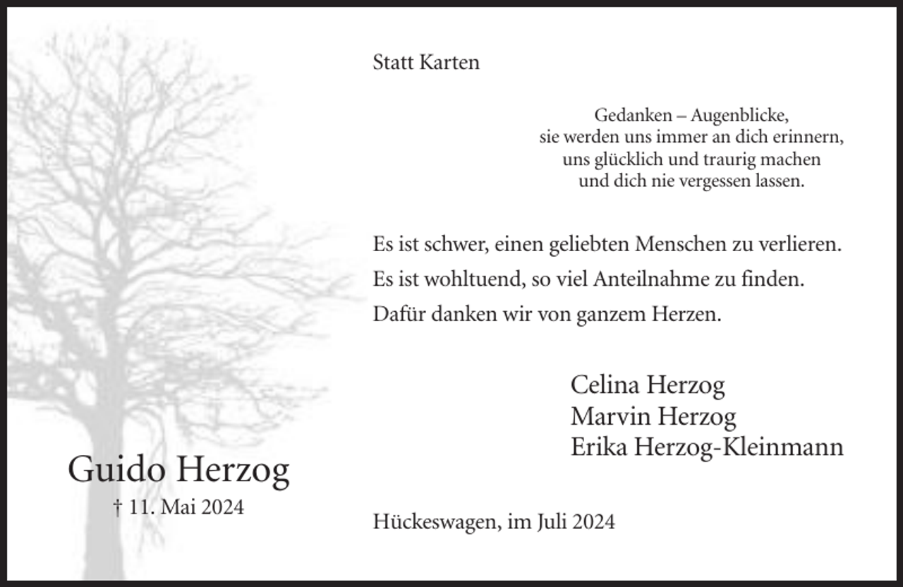 <p>Statt Karten<br />Gedanken – Augenblicke,<br />sie werden uns immer an dich erinnern,<br />uns glücklich und traurig machen<br />und dich nie vergessen lassen.</p><p>Es ist schwer, einen geliebten Menschen zu verlieren.<br />Es ist wohltuend, so viel Anteilnahme zu finden.<br />Dafür danken wir von ganzem Herzen.</p><p>Guido Herzog<br />† 11. Mai 2024</p><p>Celina Herzog<br />Marvin Herzog<br />Erika Herzog-Kleinmann<br />Hückeswagen, im Juli 2024</p>
