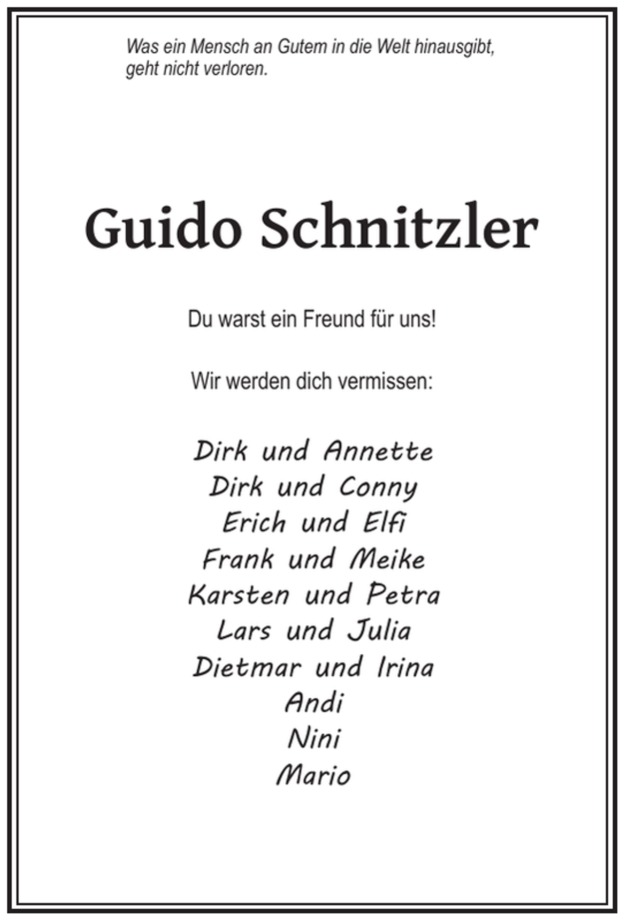 <p>Was ein Mensch an Gutem in die Welt hinausgibt,<br />geht nicht verloren.</p><p>Guido Schnitzler<br />Du warst ein Freund für uns!<br />Wir werden dich vermissen:</p><p>Dirk und Annette<br />Dirk und Conny<br />Erich und Elfi<br />Frank und Meike<br />Karsten und Petra<br />Lars und Julia<br />Dietmar und Irina<br />Andi<br />Nini<br />Mario</p>
