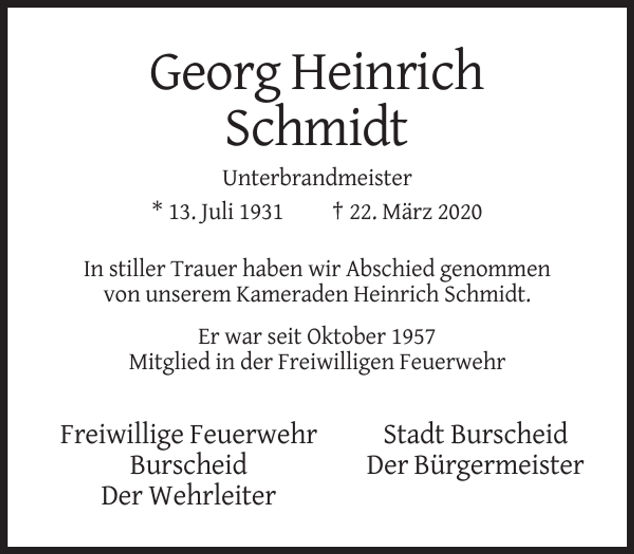 <p>Georg Heinrich<br />Schmidt<br />Unterbrandmeister<br />* 13. Juli 1931<br />† 22. März 2020<br />In stiller Trauer haben wir Abschied genommen<br />von unserem Kameraden Heinrich Schmidt.<br />Er war seit Oktober 1957<br />Mitglied in der Freiwilligen Feuerwehr</p><p>Freiwillige Feuerwehr<br />Burscheid<br />Der Wehrleiter</p><p>Stadt Burscheid<br />Der Bürgermeister</p>