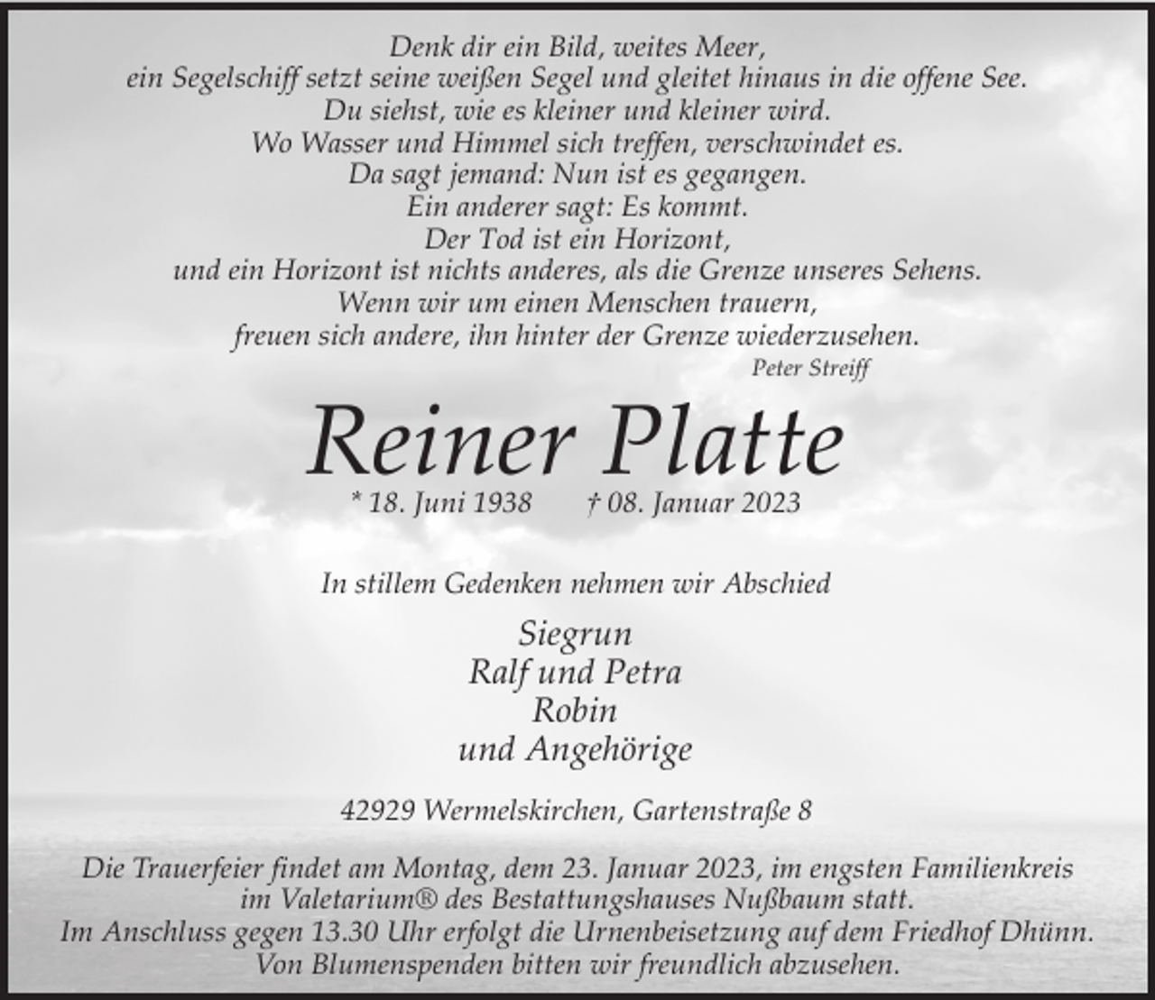 <p>Denk dir ein Bild, weites Meer,<br />ein Segelschiff setzt seine weißen Segel und gleitet hinaus in die offene See.<br />Du siehst, wie es kleiner und kleiner wird.<br />Wo Wasser und Himmel sich treffen, verschwindet es.<br />Da sagt jemand: Nun ist es gegangen.<br />Ein anderer sagt: Es kommt.<br />Der Tod ist ein Horizont,<br />und ein Horizont ist nichts anderes, als die Grenze unseres Sehens.<br />Wenn wir um einen Menschen trauern,<br />freuen sich andere, ihn hinter der Grenze wiederzusehen.<br />Peter Streiff</p><p>Reiner Platte<br />* 18. Juni 1938</p><p>† 08. Januar 2023</p><p>In stillem Gedenken nehmen wir Abschied</p><p>Siegrun<br />Ralf und Petra<br />Robin<br />und Angehörige<br />42929 Wermelskirchen, Gartenstraße 8<br />Die Trauerfeier findet am Montag, dem 23. Januar 2023, im engsten Familienkreis<br />im Valetarium® des Bestattungshauses Nußbaum statt.<br />Im Anschluss gegen 13.30 Uhr erfolgt die Urnenbeisetzung auf dem Friedhof Dhünn.<br />Von Blumenspenden bitten wir freundlich abzusehen.</p>