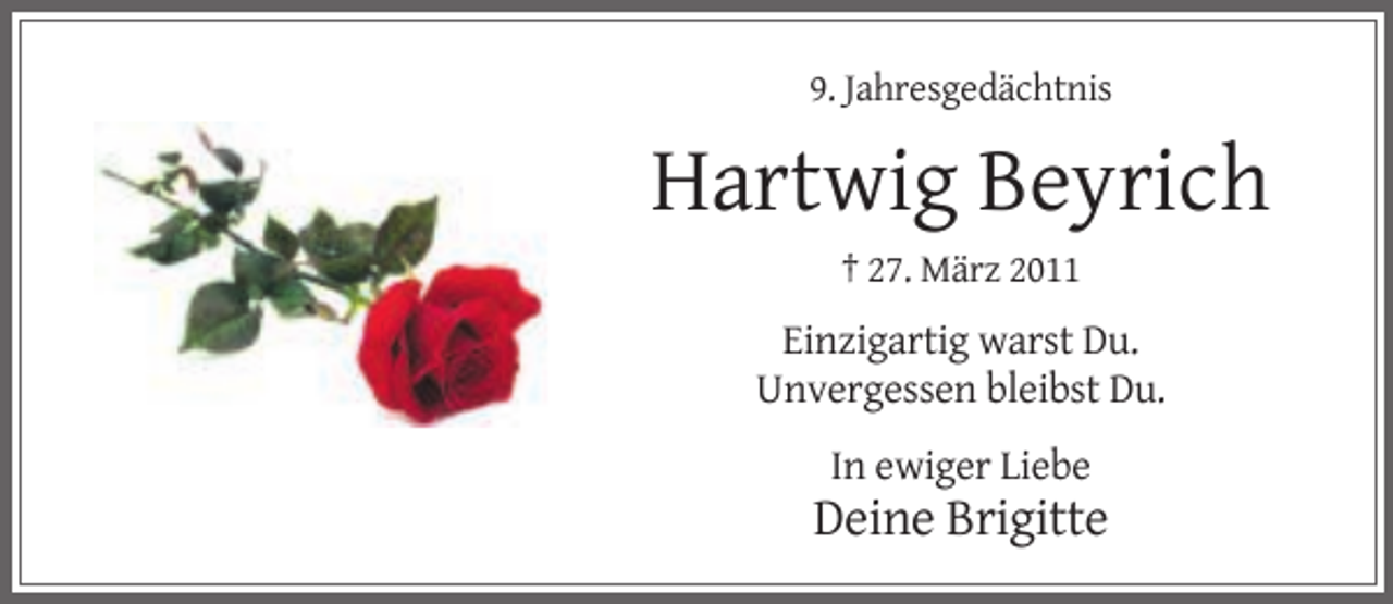 <p>9. Jahresgedächtnis</p><p>Hartwig Beyrich<br />† 27. März 2011</p><p>Einzigartig warst Du.<br />Unvergessen bleibst Du.<br />In ewiger Liebe</p><p>Deine Brigitte</p>