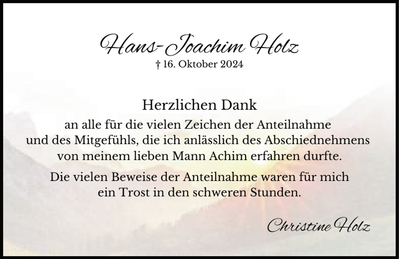 <p>Hans-Joachim Holz<br />† 16. Oktober 2024</p><p>Herzlichen Dank<br />an alle für die vielen Zeichen der Anteilnahme<br />und des Mitgefühls, die ich anlässlich des Abschiednehmens<br />von meinem lieben Mann Achim erfahren durfte.<br />Die vielen Beweise der Anteilnahme waren für mich<br />ein Trost in den schweren Stunden.</p><p>Christine Holz</p>