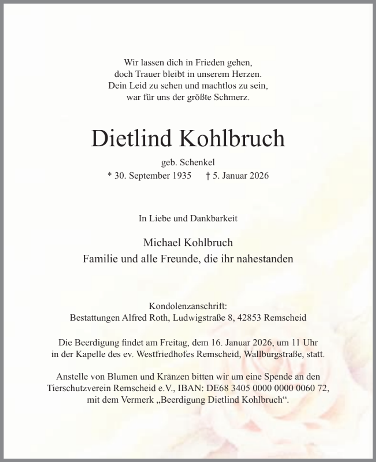 <p>Wir lassen dich in Frieden gehen,<br />doch Trauer bleibt in unserem Herzen.<br />Dein Leid zu sehen und machtlos zu sein,<br />war für uns der größte Schmerz.</p><p>Dietlind Kohlbruch<br />geb. Schenkel<br />* 30. September 1935 † 5. Januar 2026</p><p>In Liebe und Dankbarkeit</p><p>Michael Kohlbruch<br />Familie und alle Freunde, die ihr nahestanden</p><p>Kondolenzanschrift:<br />Bestattungen Alfred Roth, Ludwigstraße 8, 42853 Remscheid<br />Die Beerdigung ﬁndet am Freitag, dem 16. Januar 2026, um 11 Uhr<br />in der Kapelle des ev. Westfriedhofes Remscheid, Wallburgstraße, statt.<br />Anstelle von Blumen und Kränzen bitten wir um eine Spende an den<br />Tierschutzverein Remscheid e.V., IBAN: DE68 3405 0060 72,<br />mit dem Vermerk „Beerdigung Dietlind Kohlbruch“.</p>