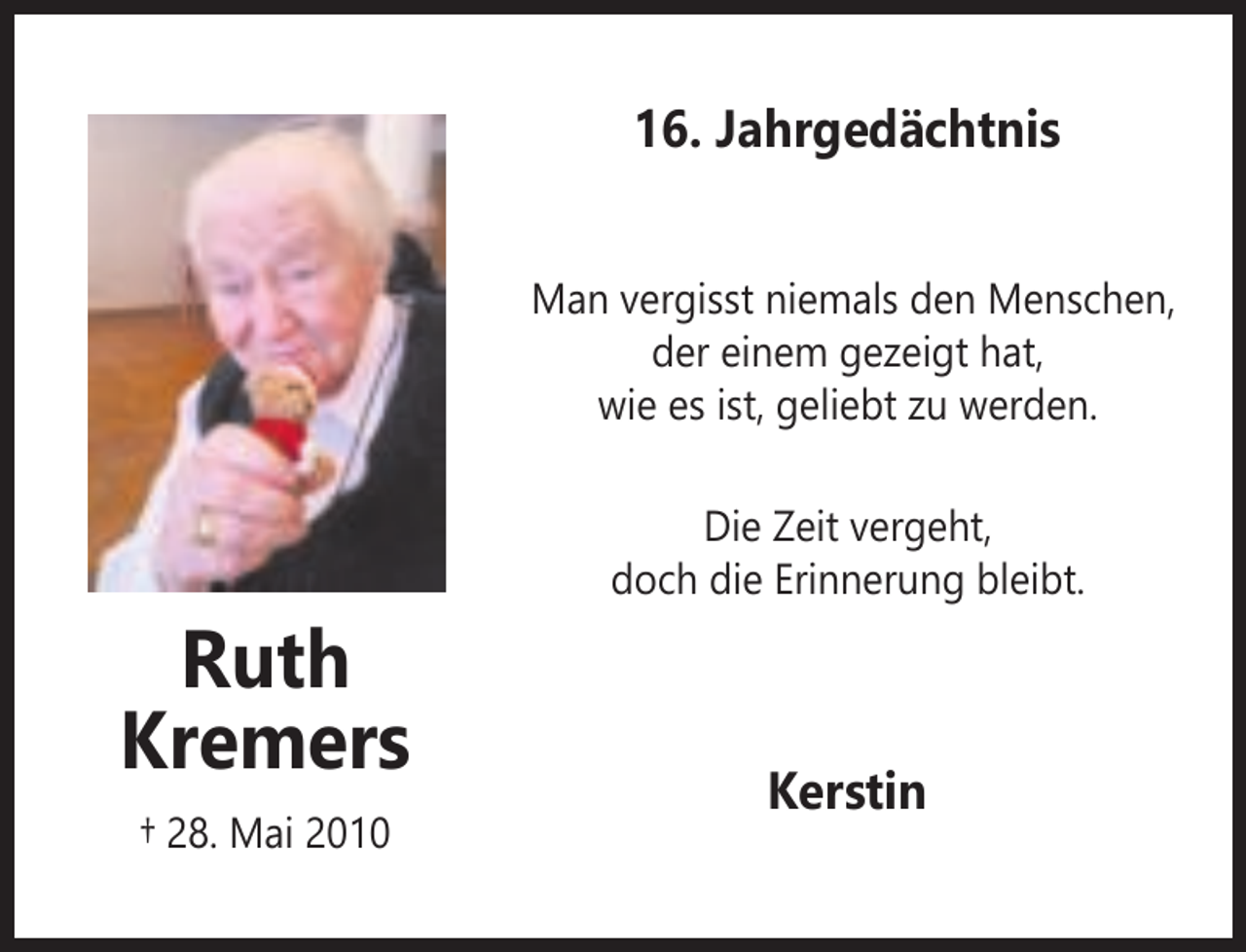<p>16. Jahrgedächtnis<br />Man vergisst niemals den Menschen,<br />der einem gezeigt hat,<br />wie es ist, geliebt zu werden.<br />Die Zeit vergeht,<br />doch die Erinnerung bleibt.</p><p>Ruth<br />Kremers<br />† 28. Mai 2010</p><p>Kerstin</p>