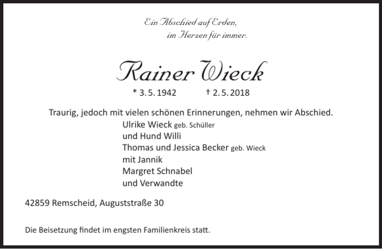 <p>Ein Abschied auf Erden,<br />im Herzen für immer.</p><p>Rainer Wieck<br />* 3. 5. 1942</p><p>† 2. 5. 2018</p><p>Traurig, jedoch mit vielen schönen Erinnerungen, nehmen wir Abschied.<br />Ulrike Wieck geb. Schüller<br />und Hund Willi<br />Thomas und Jessica Becker geb. Wieck<br />mit Jannik<br />Margret Schnabel<br />und Verwandte<br />42859 Remscheid, Auguststraße 30<br />Die Beisetzung ﬁndet im engsten Familienkreis statt.</p>