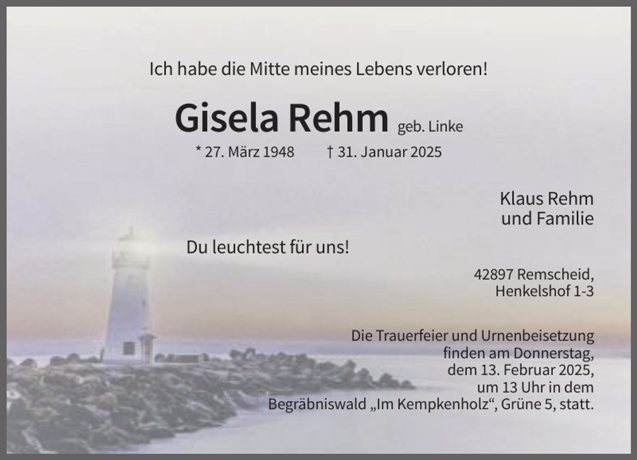 <p>Ich habe die Mitte meines Lebens verloren!</p><p>Gisela Rehm<br />* 27. März 1948</p><p>geb. Linke</p><p>† 31. Januar 2025</p><p>Klaus Rehm<br />und Familie<br />Du leuchtest für uns!<br />42897 Remscheid,<br />Henkelshof 1-3<br />Die Trauerfeier und Urnenbeisetzung<br />finden am Donnerstag,<br />dem 13. Februar 2025,<br />um 13 Uhr in dem<br />Begräbniswald „Im Kempkenholz“, Grüne 5, statt.</p>