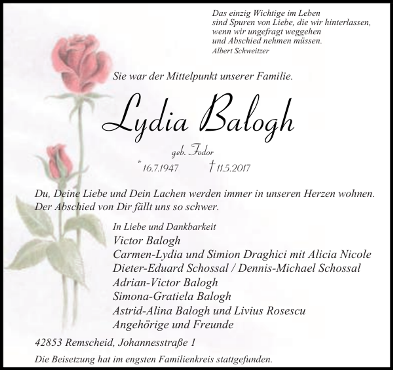 <p>Das einzig Wichtige im Leben<br />sind Spuren von Liebe, die wir hinterlassen,<br />wenn wir ungefragt weggehen<br />und Abschied nehmen müssen.<br />Albert Schweitzer</p><p>Sie war der Mittelpunkt unserer Familie.</p><p>Lydia Balogh<br />geb. Fodor<br />* 16.7.1947<br />† 11.5.2017</p><p>Du, Deine Liebe und Dein Lachen werden immer in unseren Herzen wohnen.<br />Der Abschied von Dir fällt uns so schwer.<br />In Liebe und Dankbarkeit</p><p>Victor Balogh<br />Carmen-Lydia und Simion Draghici mit Alicia Nicole<br />Dieter-Eduard Schossal / Dennis-Michael Schossal<br />Adrian-Victor Balogh<br />Simona-Gratiela Balogh<br />Astrid-Alina Balogh und Livius Rosescu<br />Angehörige und Freunde<br />42853 Remscheid, Johannesstraße 1<br />Die Beisetzung hat im engsten Familienkreis stattgefunden.</p>