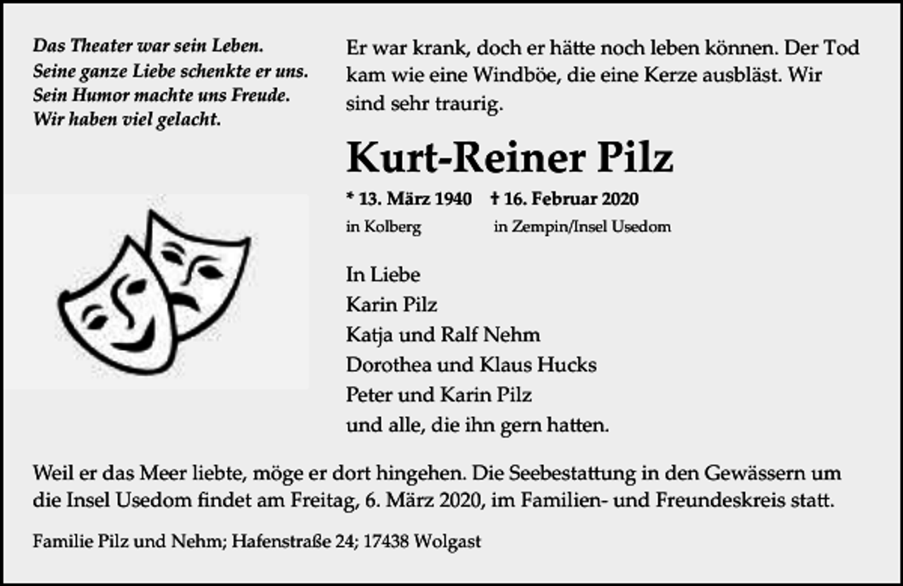 <p>Das Theater war sein Leben.<br />Seine ganze Liebe schenkte er uns.<br />Sein Humor machte uns Freude.<br />Wir haben viel gelacht.</p><p>Er war krank, doch er hätte noch leben können. Der Tod<br />kam wie eine Windböe, die eine Kerze ausbläst. Wir<br />sind sehr traurig.</p><p>Kurt­Reiner Pilz<br />* 13. März 1940 † 16. Februar 2020<br />in Kolberg</p><p>in Zempin/Insel Usedom</p><p>In Liebe<br />Karin Pilz<br />Katja und Ralf Nehm<br />Dorothea und Klaus Hucks<br />Peter und Karin Pilz<br />und alle, die ihn gern hatten.<br />Weil er das Meer liebte, möge er dort hingehen. Die Seebestattung in den Gewässern um<br />die Insel Usedom ﬁndet am Freitag, 6. März 2020, im Familien­ und Freundeskreis statt.<br />Familie Pilz und Nehm; Hafenstraße 24; 17438 Wolgast</p>