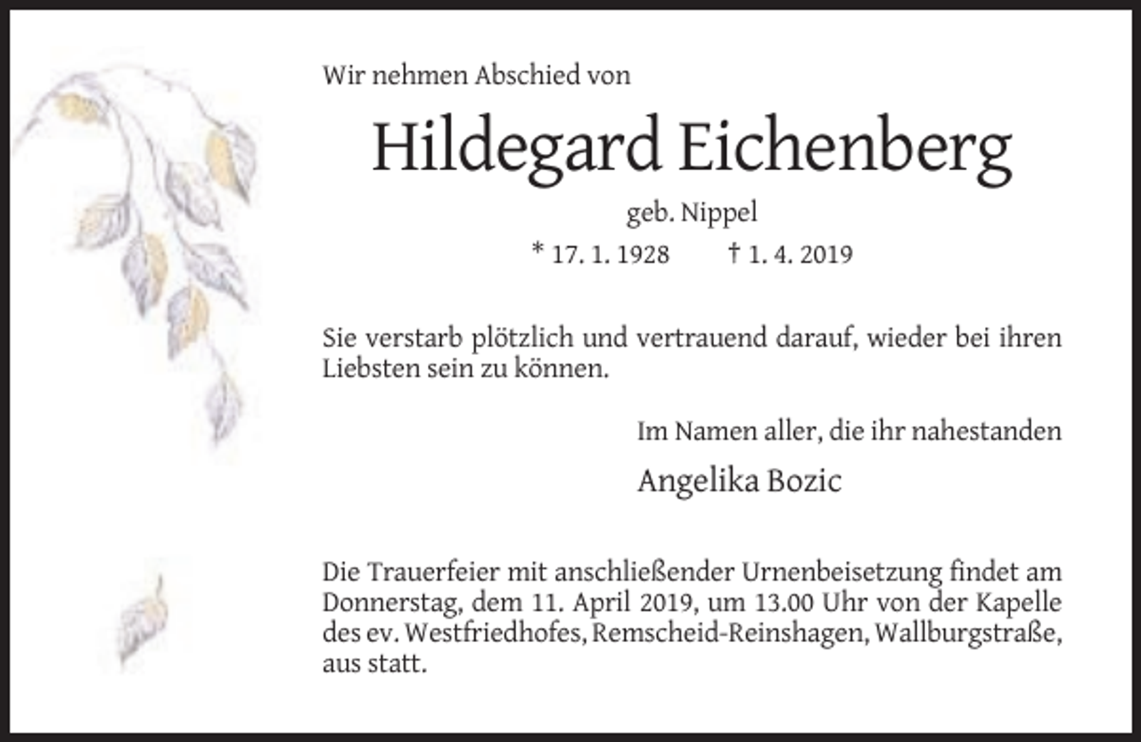 <p>Wir nehmen Abschied von</p><p>Hildegard Eichenberg<br />geb. Nippel<br />* 17. 1. 1928<br />† 1. 4. 2019</p><p>Sie verstarb plötzlich und vertrauend darauf, wieder bei ihren<br />Liebsten sein zu können.<br />Im Namen aller, die ihr nahestanden</p><p>Angelika Bozic<br />Die Trauerfeier mit anschließender Urnenbeisetzung findet am<br />Donnerstag, dem 11. April 2019, um 13.00 Uhr von der Kapelle<br />des ev. Westfriedhofes, Remscheid-Reinshagen, Wallburgstraße,<br />aus statt.</p>
