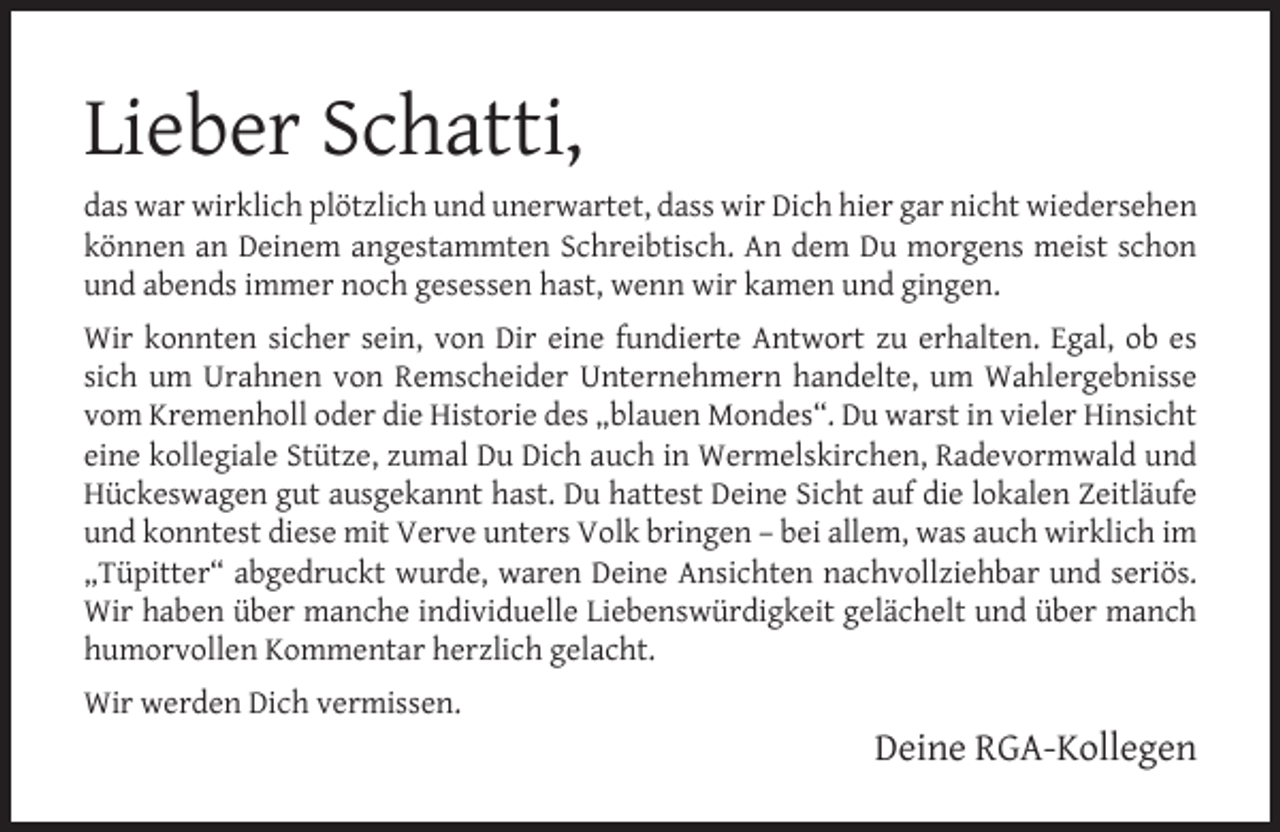 <p>Lieber Schatti,<br />das war wirklich plötzlich und unerwartet, dass wir Dich hier gar nicht wiedersehen<br />können an Deinem angestammten Schreibtisch. An dem Du morgens meist schon<br />und abends immer noch gesessen hast, wenn wir kamen und gingen.<br />Wir konnten sicher sein, von Dir eine fundierte Antwort zu erhalten. Egal, ob es<br />sich um Urahnen von Remscheider Unternehmern handelte, um Wahlergebnisse<br />vom Kremenholl oder die Historie des „blauen Mondes“. Du warst in vieler Hinsicht<br />eine kollegiale Stütze, zumal Du Dich auch in Wermelskirchen, Radevormwald und<br />Hückeswagen gut ausgekannt hast. Du hattest Deine Sicht auf die lokalen Zeitläufe<br />und konntest diese mit Verve unters Volk bringen – bei allem, was auch wirklich im<br />„Tüpitter“ abgedruckt wurde, waren Deine Ansichten nachvollziehbar und seriös.<br />Wir haben über manche individuelle Liebenswürdigkeit gelächelt und über manch<br />humorvollen Kommentar herzlich gelacht.<br />Wir werden Dich vermissen.</p><p>Deine RGA-Kollegen</p>