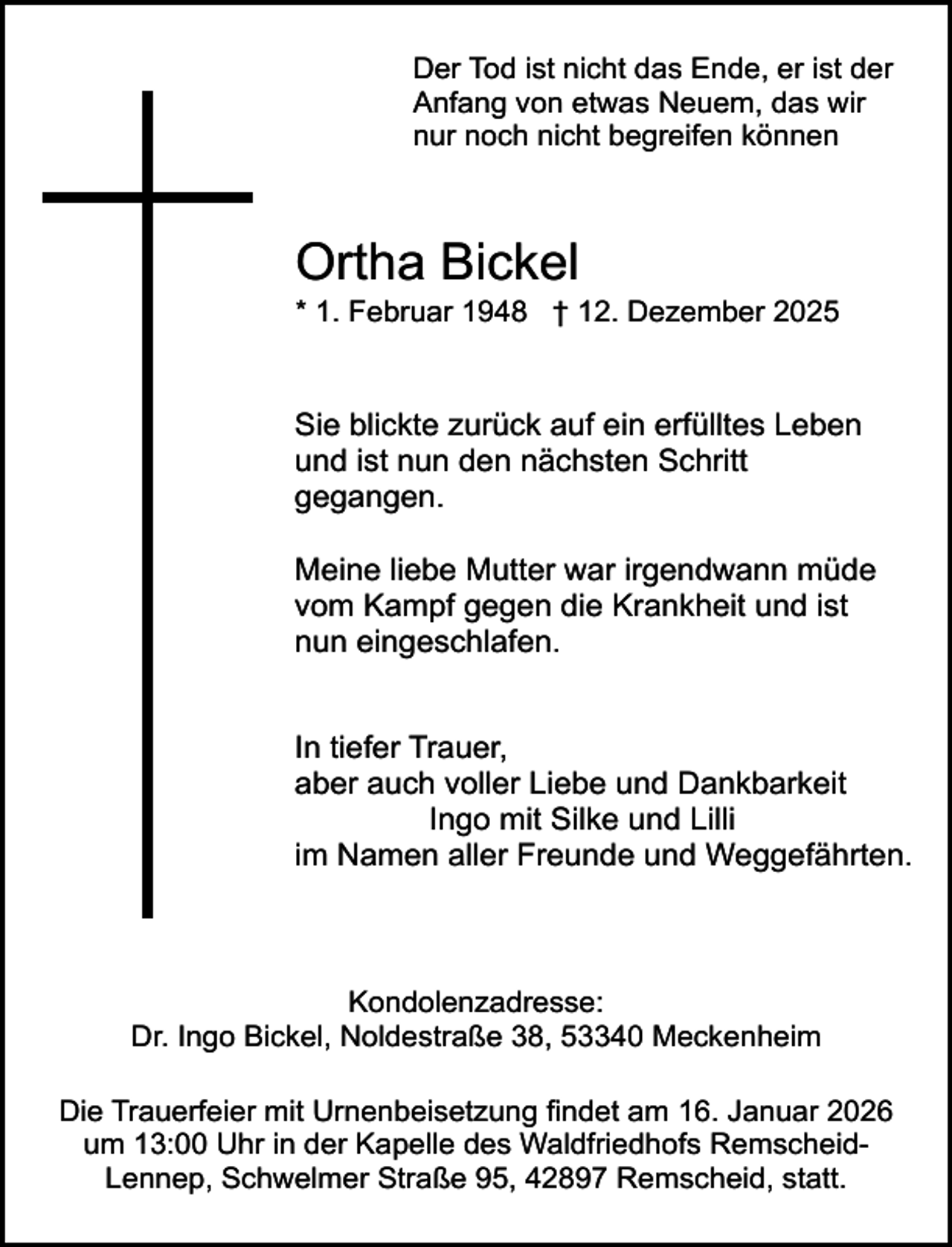 <p>Der Tod ist nicht das Ende, er ist der<br />Anfang von etwas Neuem, das wir<br />nur noch nicht begreifen können</p><p>Ortha Bickel</p><p>* 1. Februar 1948 † 12. Dezember 2025</p><p>Sie blickte zurück auf ein erfülltes Leben<br />und ist nun den nächsten Schritt<br />gegangen.<br />Meine liebe Mutter war irgendwann müde<br />vom Kampf gegen die Krankheit und ist<br />nun eingeschlafen.<br />In tiefer Trauer,<br />aber auch voller Liebe und Dankbarkeit<br />Ingo mit Silke und Lilli<br />im Namen aller Freunde und Weggefährten.</p><p>Kondolenzadresse:<br />Dr. Ingo Bickel, Noldestraße 38, 53340 Meckenheim<br />Die Trauerfeier mit Urnenbeisetzung findet am 16. Januar 2026<br />um 13:00 Uhr in der Kapelle des Waldfriedhofs RemscheidLennep, Schwelmer Straße 95, 42897 Remscheid, statt.</p>