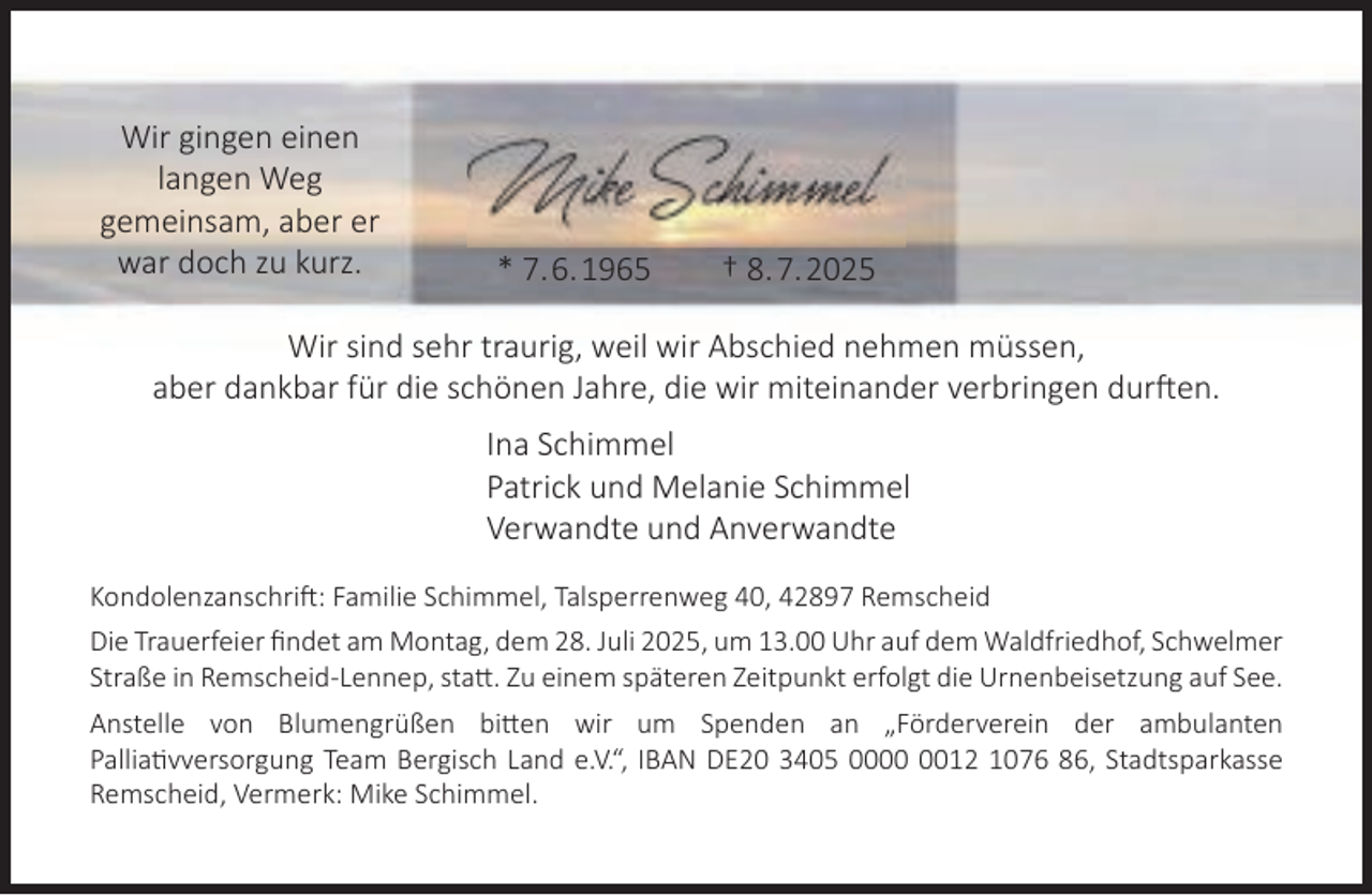 <p>Wir gingen einen<br />langen Weg<br />gemeinsam, aber er<br />war doch zu kurz.</p><p>* 7.6.1965</p><p>† 8.7.2025</p><p>Wir sind sehr traurig, weil wir Abschied nehmen müssen,<br />aber dankbar für die schönen Jahre, die wir miteinander verbringen durften.<br />Ina Schimmel<br />Patrick und Melanie Schimmel<br />Verwandte und Anverwandte<br />Kondolenzanschrift: Familie Schimmel, Talsperrenweg 40, 42897 Remscheid<br />Die Trauerfeier ﬁndet am Montag, dem 28. Juli 2025, um 13.00 Uhr auf dem Waldfriedhof, Schwelmer<br />Straße in Remscheid-Lennep, statt. Zu einem späteren Zeitpunkt erfolgt die Urnenbeisetzung auf See.<br />Anstelle von Blumengrüßen bitten wir um Spenden an „Förderverein der ambulanten<br />Palliativversorgung Team Bergisch Land e.V.“, IBAN DE20 3405 0012 1076 86, Stadtsparkasse<br />Remscheid, Vermerk: Mike Schimmel.</p>