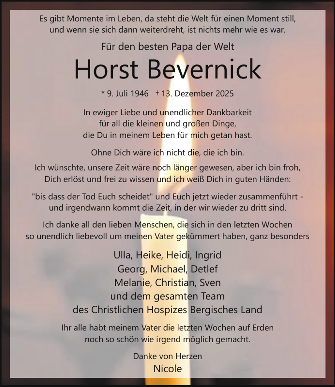 <p>Es gibt Momente im Leben, da steht die Welt für einen Moment still,<br />und wenn sie sich dann weiterdreht, ist nichts mehr wie es war.</p><p>Für den besten Papa der Welt</p><p>Horst Bevernick<br />* 9. Juli 1946 † 13. Dezember 2025</p><p>In ewiger Liebe und unendlicher Dankbarkeit<br />für all die kleinen und großen Dinge,<br />die Du in meinem Leben für mich getan hast.<br />Ohne Dich wäre ich nicht die, die ich bin.<br />Ich wünschte, unsere Zeit wäre noch länger gewesen, aber ich bin froh,<br />Dich erlöst und frei zu wissen und ich weiß Dich in guten Händen:<br />"bis dass der Tod Euch scheidet" und Euch jetzt wieder zusammenführt und irgendwann kommt die Zeit, in der wir wieder zu dritt sind.<br />Ich danke all den lieben Menschen, die sich in den letzten Wochen<br />so unendlich liebevoll um meinen Vater gekümmert haben, ganz besonders</p><p>Ulla, Heike, Heidi, Ingrid<br />Georg, Michael, Detlef<br />Melanie, Christian, Sven<br />und dem gesamten Team<br />des Christlichen Hospizes Bergisches Land<br />Ihr alle habt meinem Vater die letzten Wochen auf Erden<br />noch so schön wie irgend möglich gemacht.<br />Danke von Herzen</p><p>Nicole</p>