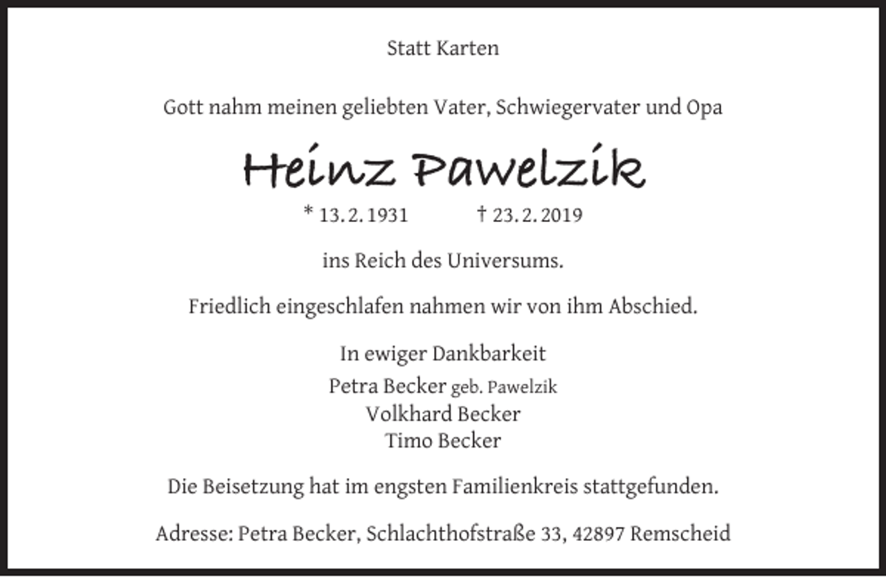 <p>Statt Karten<br />Gott nahm meinen geliebten Vater, Schwiegervater und Opa</p><p>Heinz Pawelzik<br />* 13. 2. 1931</p><p>† 23. 2. 2019</p><p>ins Reich des Universums.<br />Friedlich eingeschlafen nahmen wir von ihm Abschied.<br />In ewiger Dankbarkeit<br />Petra Becker geb. Pawelzik<br />Volkhard Becker<br />Timo Becker<br />Die Beisetzung hat im engsten Familienkreis stattgefunden.<br />Adresse: Petra Becker, Schlachthofstraße 33, 42897 Remscheid</p>