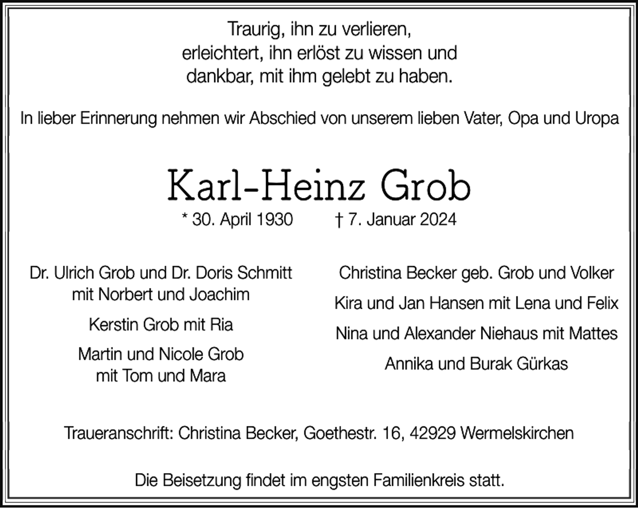 <p>Traurig, ihn zu verlieren,<br />erleichtert, ihn erlöst zu wissen und<br />dankbar, mit ihm gelebt zu haben.<br />In lieber Erinnerung nehmen wir Abschied von unserem lieben Vater, Opa und Uropa</p><p>Karl-Heinz Grob<br />* 30. April 1930</p><p>Dr. Ulrich Grob und Dr. Doris Schmitt<br />mit Norbert und Joachim<br />Kerstin Grob mit Ria<br />Martin und Nicole Grob<br />mit Tom und Mara</p><p>† 7. Januar 2024</p><p>Christina Becker geb. Grob und Volker<br />Kira und Jan Hansen mit Lena und Felix<br />Nina und Alexander Niehaus mit Mattes<br />Annika und Burak Gürkas</p><p>Traueranschrift: Christina Becker, Goethestr. 16, 42929 Wermelskirchen<br />Die Beisetzung findet im engsten Familienkreis statt.</p>