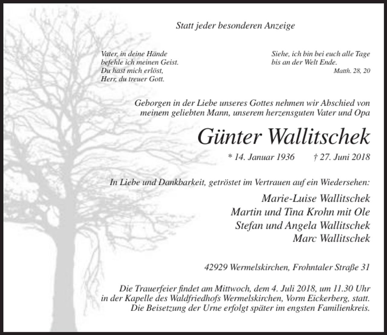 <p>Statt jeder besonderen Anzeige<br />Vater, in deine Hände<br />befehle ich meinen Geist.<br />Du hast mich erlöst,<br />Herr, du treuer Gott.</p><p>Siehe, ich bin bei euch alle Tage<br />bis an der Welt Ende.<br />Matth. 28, 20</p><p>Geborgen in der Liebe unseres Gottes nehmen wir Abschied von<br />meinem geliebten Mann, unserem herzensguten Vater und Opa</p><p>Günter Wallitschek<br />* 14. Januar 1936</p><p>† 27. Juni 2018</p><p>In Liebe und Dankbarkeit, getröstet im Vertrauen auf ein Wiedersehen:</p><p>Marie-Luise Wallitschek<br />Martin und Tina Krohn mit Ole<br />Stefan und Angela Wallitschek<br />Marc Wallitschek<br />42929 Wermelskirchen, Frohntaler Straße 31<br />Die Trauerfeier findet am Mittwoch, dem 4. Juli 2018, um 11.30 Uhr<br />in der Kapelle des Waldfriedhofs Wermelskirchen, Vorm Eickerberg, statt.<br />Die Beisetzung der Urne erfolgt später im engsten Familienkreis.</p>