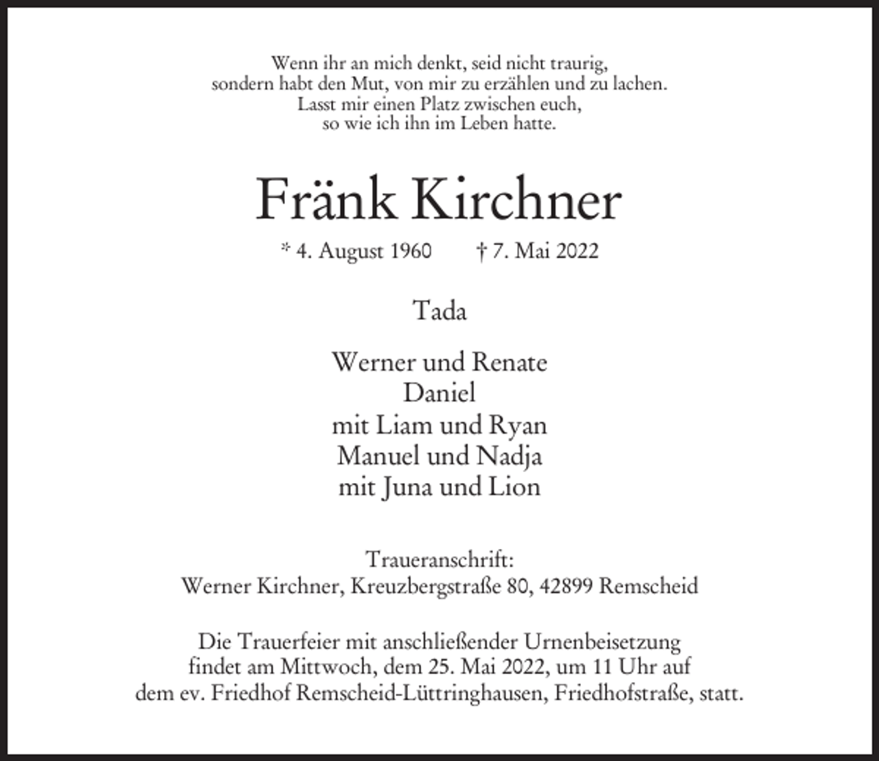 <p>Wenn ihr an mich denkt, seid nicht traurig,<br />sondern habt den Mut, von mir zu erzählen und zu lachen.<br />Lasst mir einen Platz zwischen euch,<br />so wie ich ihn im Leben hatte.</p><p>Fränk Kirchner<br />* 4. August 1960</p><p>† 7. Mai 2022</p><p>Tada<br />Werner und Renate<br />Daniel<br />mit Liam und Ryan<br />Manuel und Nadja<br />mit Juna und Lion<br />Traueranschrift:<br />Werner Kirchner, Kreuzbergstraße 80, 42899 Remscheid<br />Die Trauerfeier mit anschließender Urnenbeisetzung<br />findet am Mittwoch, dem 25. Mai 2022, um 11 Uhr auf<br />dem ev. Friedhof Remscheid-Lüttringhausen, Friedhofstraße, statt.</p>