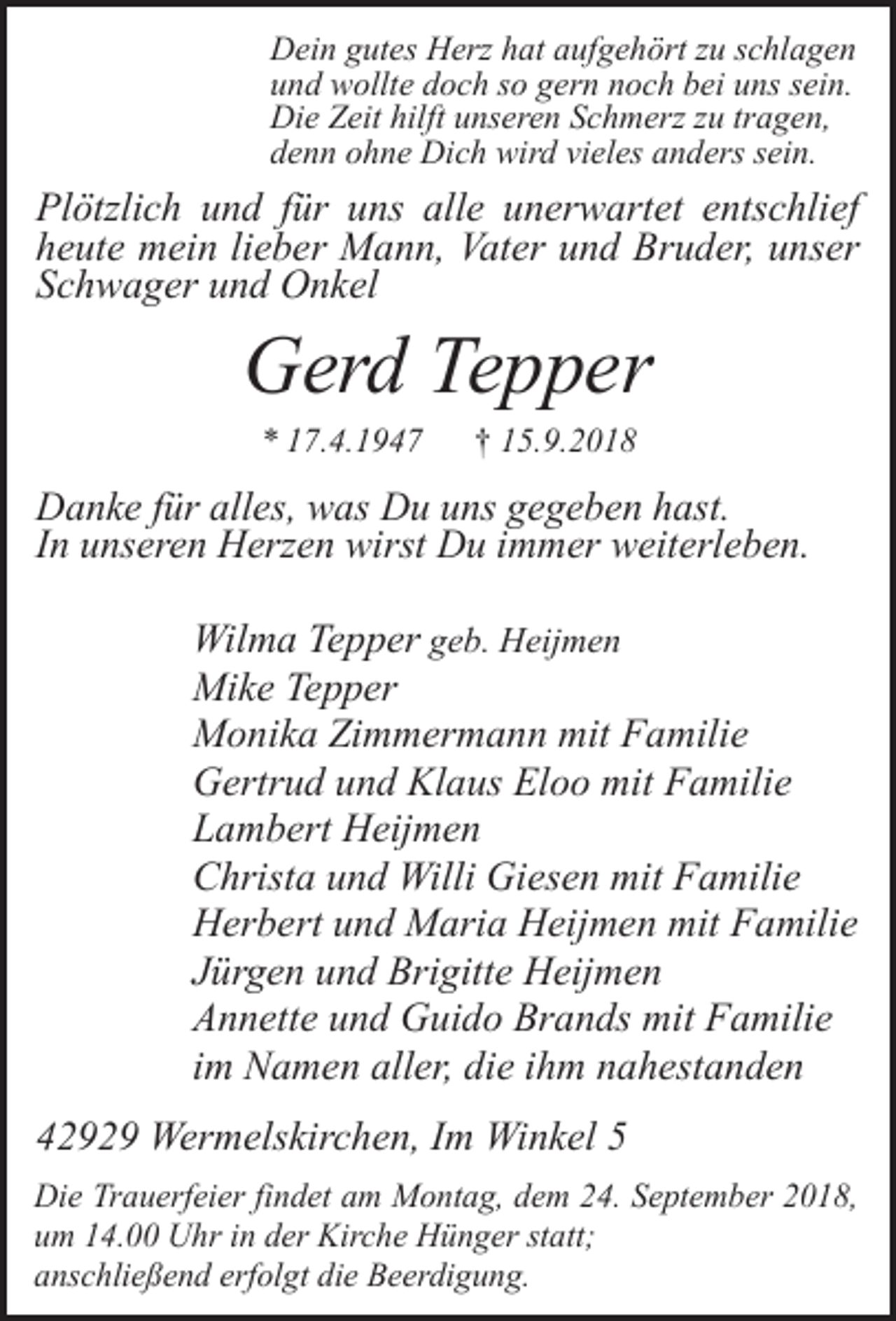 <p>Dein gutes Herz hat aufgehört zu schlagen<br />und wollte doch so gern noch bei uns sein.<br />Die Zeit hilft unseren Schmerz zu tragen,<br />denn ohne Dich wird vieles anders sein.</p><p>Plötzlich und für uns alle unerwartet entschlief<br />heute mein lieber Mann, Vater und Bruder, unser<br />Schwager und Onkel</p><p>Gerd Tepper<br />* 17.4.1947</p><p>† 15.9.2018</p><p>Danke für alles, was Du uns gegeben hast.<br />In unseren Herzen wirst Du immer weiterleben.</p><p>Wilma Tepper geb. Heijmen<br />Mike Tepper<br />Monika Zimmermann mit Familie<br />Gertrud und Klaus Eloo mit Familie<br />Lambert Heijmen<br />Christa und Willi Giesen mit Familie<br />Herbert und Maria Heijmen mit Familie<br />Jürgen und Brigitte Heijmen<br />Annette und Guido Brands mit Familie<br />im Namen aller, die ihm nahestanden<br />42929 Wermelskirchen, Im Winkel 5<br />Die Trauerfeier findet am Montag, dem 24. September 2018,<br />um 14.00 Uhr in der Kirche Hünger statt;<br />anschließend erfolgt die Beerdigung.</p>