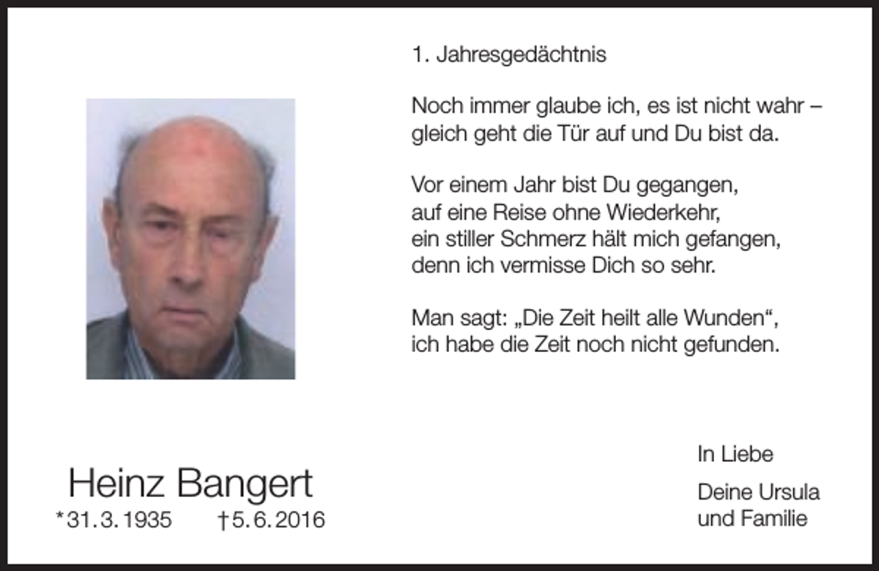 <p>1. Jahresgedächtnis<br />Noch immer glaube ich, es ist nicht wahr –<br />gleich geht die Tür auf und Du bist da.<br />Vor einem Jahr bist Du gegangen,<br />auf eine Reise ohne Wiederkehr,<br />ein stiller Schmerz hält mich gefangen,<br />denn ich vermisse Dich so sehr.<br />Man sagt: „Die Zeit heilt alle Wunden“,<br />ich habe die Zeit noch nicht gefunden.</p><p>Heinz Bangert</p><p>* 31. 3. 1935</p><p>† 5. 6. 2016</p><p>In Liebe<br />Deine Ursula<br />und Familie</p>